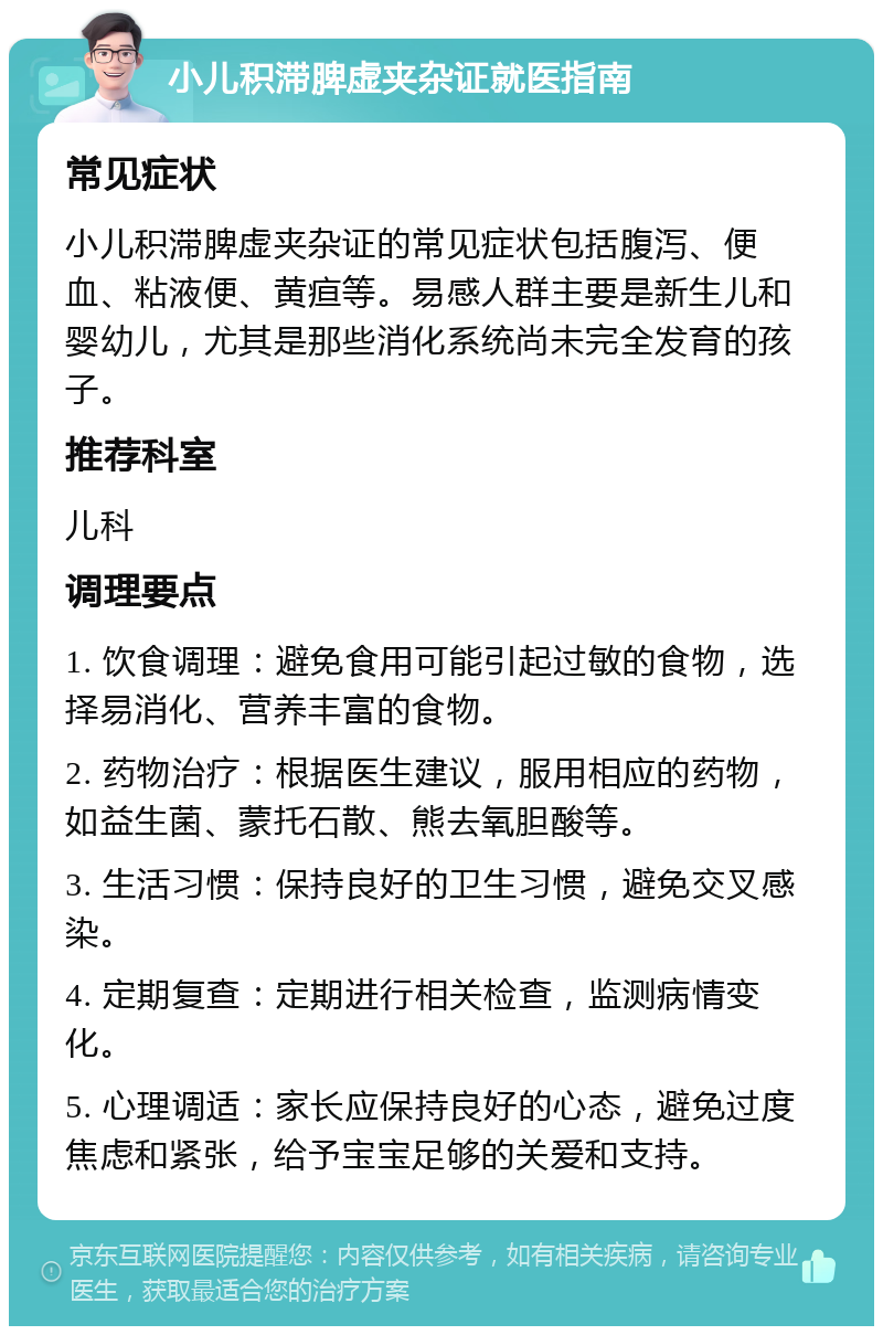 小儿积滞脾虚夹杂证就医指南 常见症状 小儿积滞脾虚夹杂证的常见症状包括腹泻、便血、粘液便、黄疸等。易感人群主要是新生儿和婴幼儿，尤其是那些消化系统尚未完全发育的孩子。 推荐科室 儿科 调理要点 1. 饮食调理：避免食用可能引起过敏的食物，选择易消化、营养丰富的食物。 2. 药物治疗：根据医生建议，服用相应的药物，如益生菌、蒙托石散、熊去氧胆酸等。 3. 生活习惯：保持良好的卫生习惯，避免交叉感染。 4. 定期复查：定期进行相关检查，监测病情变化。 5. 心理调适：家长应保持良好的心态，避免过度焦虑和紧张，给予宝宝足够的关爱和支持。