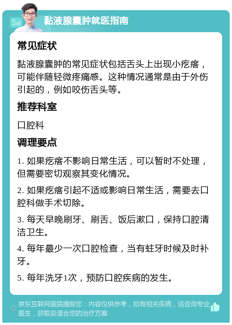 黏液腺囊肿就医指南 常见症状 黏液腺囊肿的常见症状包括舌头上出现小疙瘩，可能伴随轻微疼痛感。这种情况通常是由于外伤引起的，例如咬伤舌头等。 推荐科室 口腔科 调理要点 1. 如果疙瘩不影响日常生活，可以暂时不处理，但需要密切观察其变化情况。 2. 如果疙瘩引起不适或影响日常生活，需要去口腔科做手术切除。 3. 每天早晚刷牙、刷舌、饭后漱口，保持口腔清洁卫生。 4. 每年最少一次口腔检查，当有蛀牙时候及时补牙。 5. 每年洗牙1次，预防口腔疾病的发生。