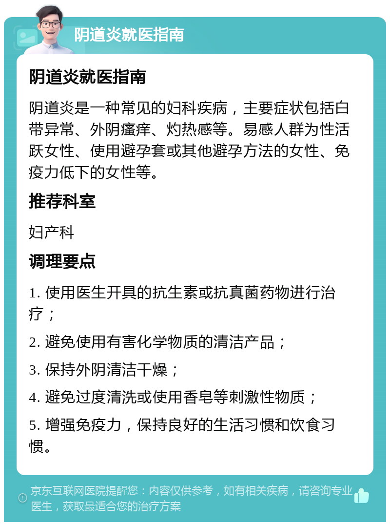 阴道炎就医指南 阴道炎就医指南 阴道炎是一种常见的妇科疾病，主要症状包括白带异常、外阴瘙痒、灼热感等。易感人群为性活跃女性、使用避孕套或其他避孕方法的女性、免疫力低下的女性等。 推荐科室 妇产科 调理要点 1. 使用医生开具的抗生素或抗真菌药物进行治疗； 2. 避免使用有害化学物质的清洁产品； 3. 保持外阴清洁干燥； 4. 避免过度清洗或使用香皂等刺激性物质； 5. 增强免疫力，保持良好的生活习惯和饮食习惯。