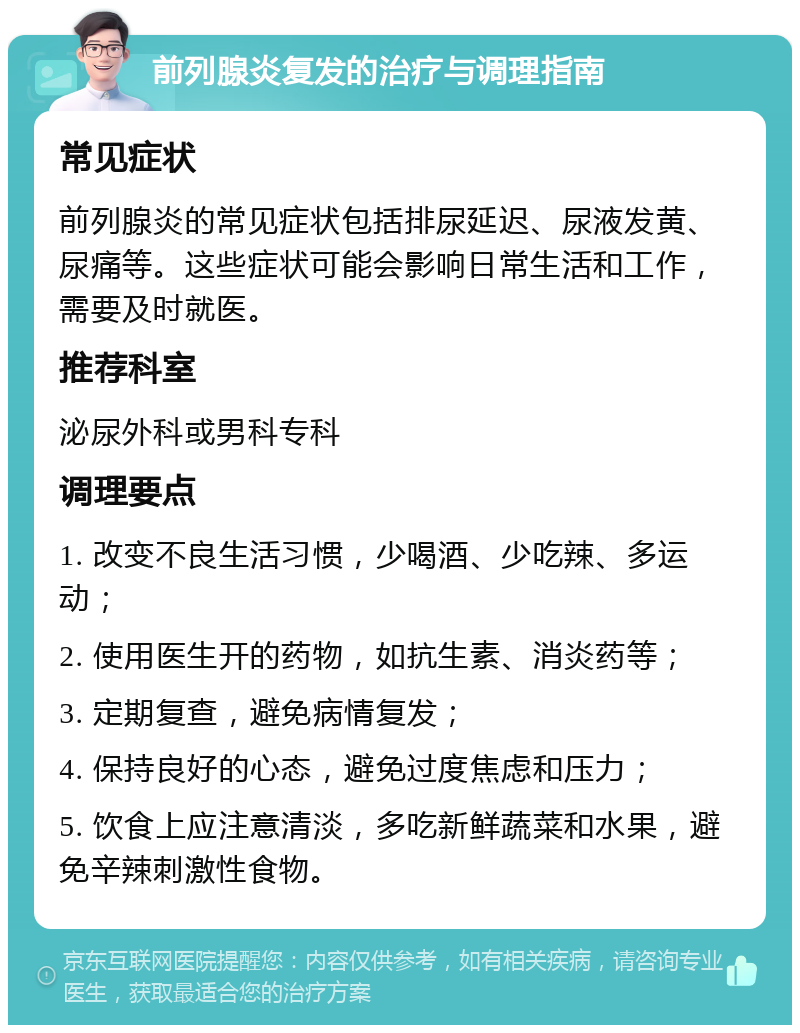 前列腺炎复发的治疗与调理指南 常见症状 前列腺炎的常见症状包括排尿延迟、尿液发黄、尿痛等。这些症状可能会影响日常生活和工作，需要及时就医。 推荐科室 泌尿外科或男科专科 调理要点 1. 改变不良生活习惯，少喝酒、少吃辣、多运动； 2. 使用医生开的药物，如抗生素、消炎药等； 3. 定期复查，避免病情复发； 4. 保持良好的心态，避免过度焦虑和压力； 5. 饮食上应注意清淡，多吃新鲜蔬菜和水果，避免辛辣刺激性食物。