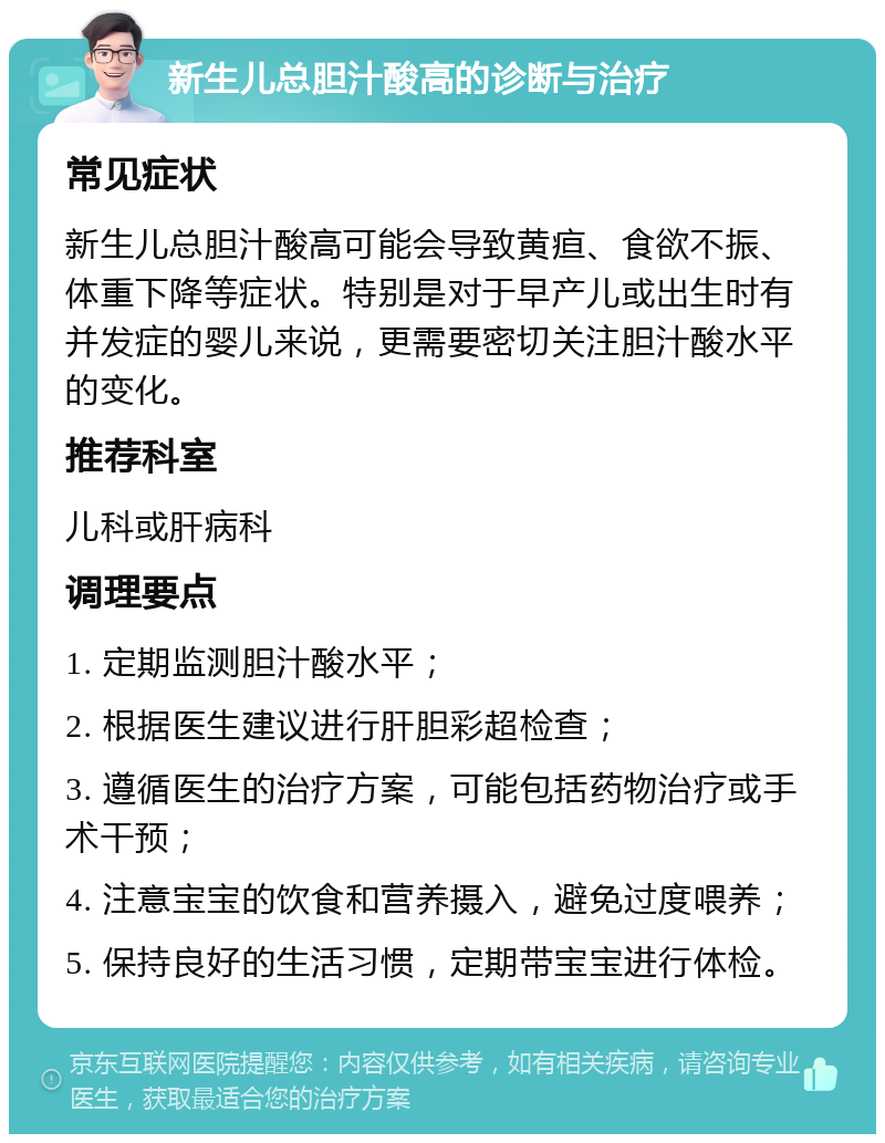 新生儿总胆汁酸高的诊断与治疗 常见症状 新生儿总胆汁酸高可能会导致黄疸、食欲不振、体重下降等症状。特别是对于早产儿或出生时有并发症的婴儿来说，更需要密切关注胆汁酸水平的变化。 推荐科室 儿科或肝病科 调理要点 1. 定期监测胆汁酸水平； 2. 根据医生建议进行肝胆彩超检查； 3. 遵循医生的治疗方案，可能包括药物治疗或手术干预； 4. 注意宝宝的饮食和营养摄入，避免过度喂养； 5. 保持良好的生活习惯，定期带宝宝进行体检。