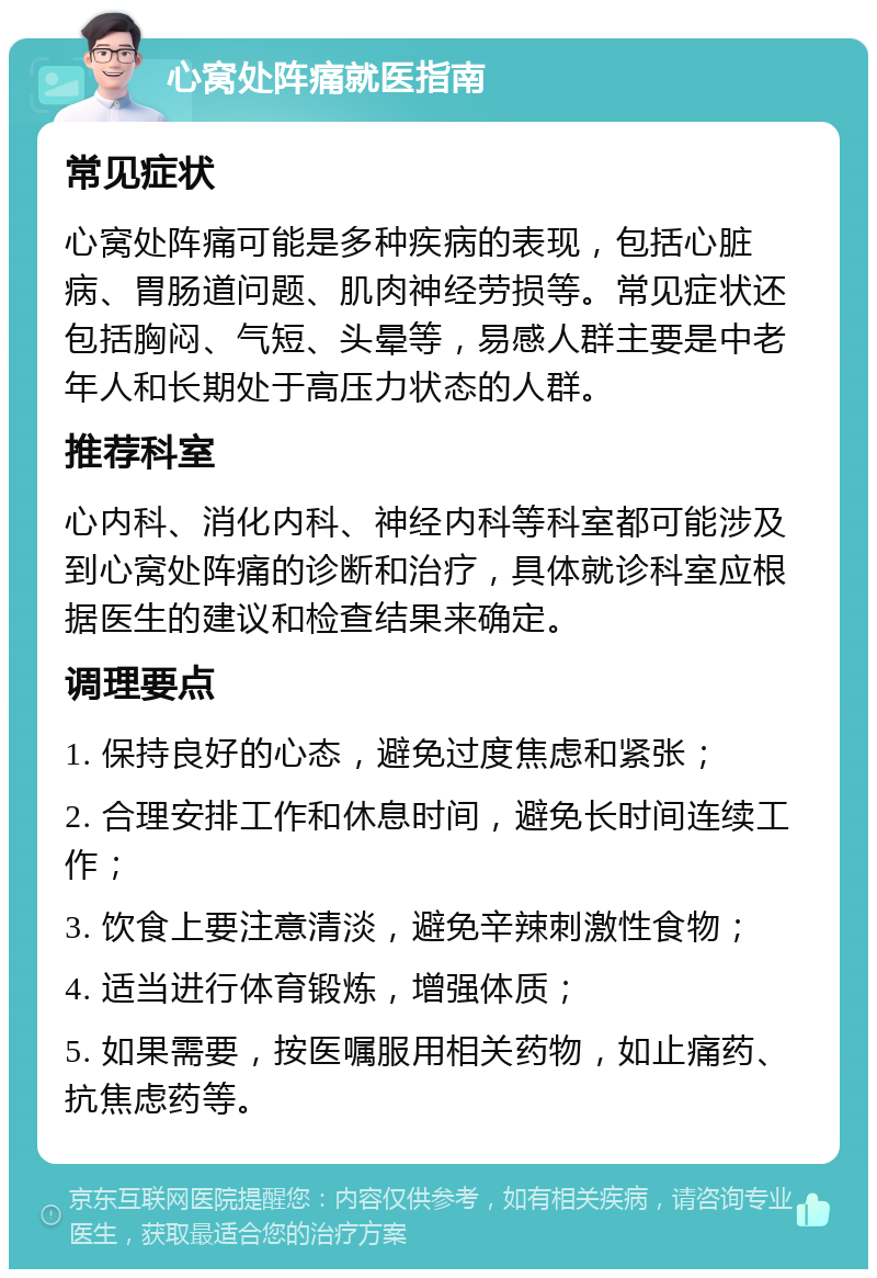 心窝处阵痛就医指南 常见症状 心窝处阵痛可能是多种疾病的表现，包括心脏病、胃肠道问题、肌肉神经劳损等。常见症状还包括胸闷、气短、头晕等，易感人群主要是中老年人和长期处于高压力状态的人群。 推荐科室 心内科、消化内科、神经内科等科室都可能涉及到心窝处阵痛的诊断和治疗，具体就诊科室应根据医生的建议和检查结果来确定。 调理要点 1. 保持良好的心态，避免过度焦虑和紧张； 2. 合理安排工作和休息时间，避免长时间连续工作； 3. 饮食上要注意清淡，避免辛辣刺激性食物； 4. 适当进行体育锻炼，增强体质； 5. 如果需要，按医嘱服用相关药物，如止痛药、抗焦虑药等。