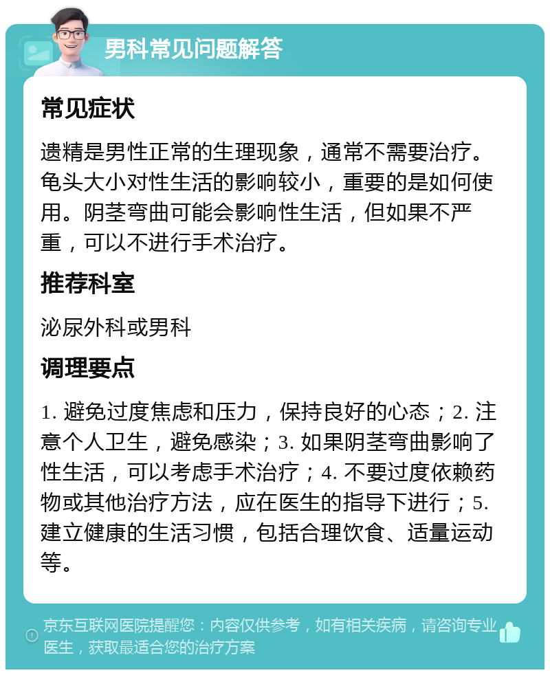 男科常见问题解答 常见症状 遗精是男性正常的生理现象，通常不需要治疗。龟头大小对性生活的影响较小，重要的是如何使用。阴茎弯曲可能会影响性生活，但如果不严重，可以不进行手术治疗。 推荐科室 泌尿外科或男科 调理要点 1. 避免过度焦虑和压力，保持良好的心态；2. 注意个人卫生，避免感染；3. 如果阴茎弯曲影响了性生活，可以考虑手术治疗；4. 不要过度依赖药物或其他治疗方法，应在医生的指导下进行；5. 建立健康的生活习惯，包括合理饮食、适量运动等。