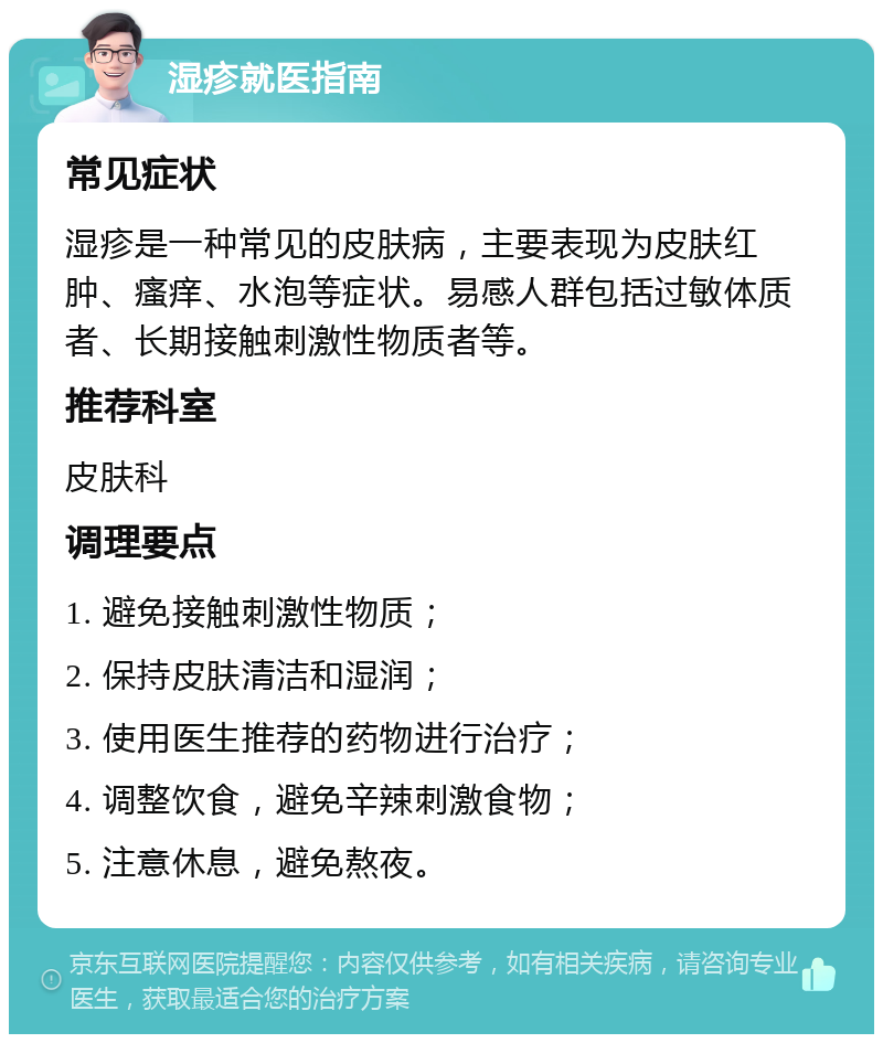 湿疹就医指南 常见症状 湿疹是一种常见的皮肤病，主要表现为皮肤红肿、瘙痒、水泡等症状。易感人群包括过敏体质者、长期接触刺激性物质者等。 推荐科室 皮肤科 调理要点 1. 避免接触刺激性物质； 2. 保持皮肤清洁和湿润； 3. 使用医生推荐的药物进行治疗； 4. 调整饮食，避免辛辣刺激食物； 5. 注意休息，避免熬夜。