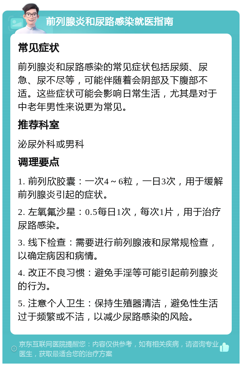 前列腺炎和尿路感染就医指南 常见症状 前列腺炎和尿路感染的常见症状包括尿频、尿急、尿不尽等，可能伴随着会阴部及下腹部不适。这些症状可能会影响日常生活，尤其是对于中老年男性来说更为常见。 推荐科室 泌尿外科或男科 调理要点 1. 前列欣胶囊：一次4～6粒，一日3次，用于缓解前列腺炎引起的症状。 2. 左氧氟沙星：0.5每日1次，每次1片，用于治疗尿路感染。 3. 线下检查：需要进行前列腺液和尿常规检查，以确定病因和病情。 4. 改正不良习惯：避免手淫等可能引起前列腺炎的行为。 5. 注意个人卫生：保持生殖器清洁，避免性生活过于频繁或不洁，以减少尿路感染的风险。