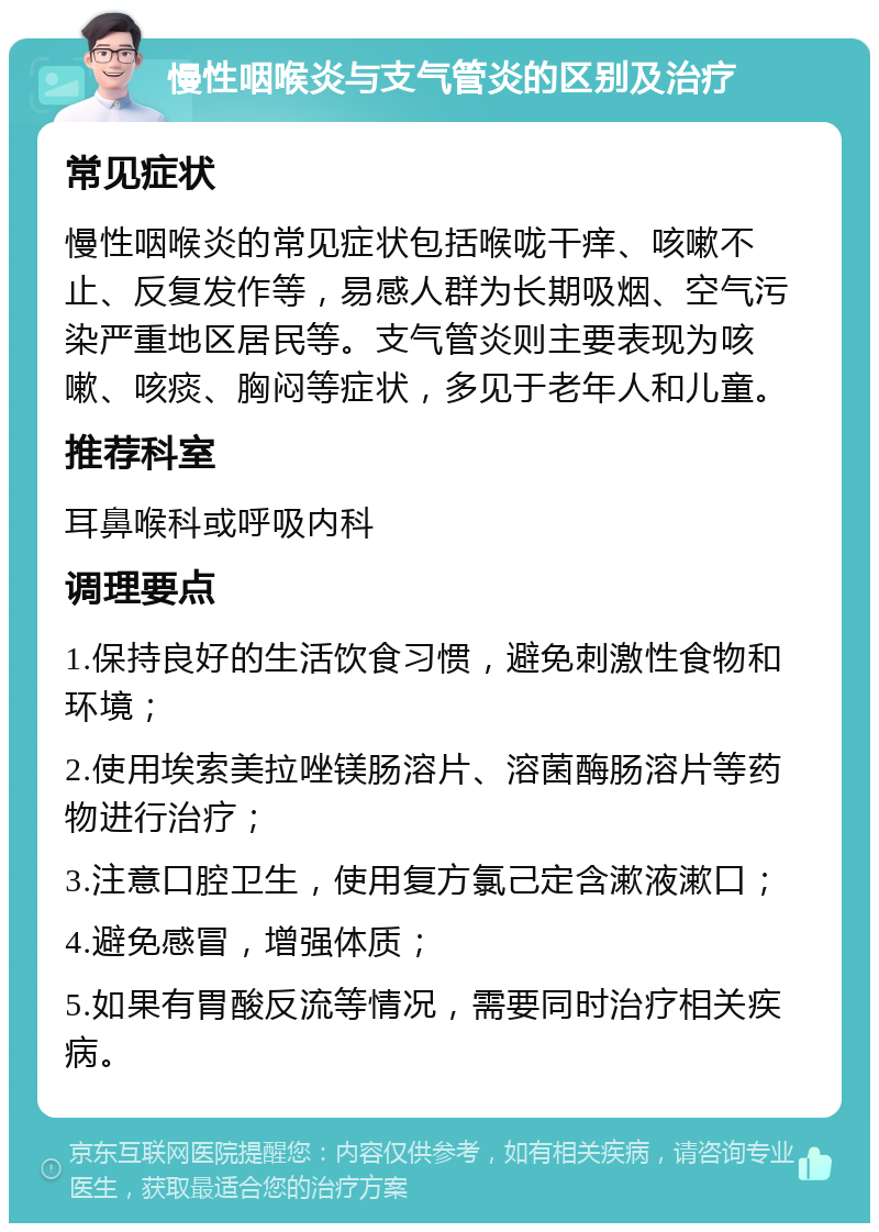 慢性咽喉炎与支气管炎的区别及治疗 常见症状 慢性咽喉炎的常见症状包括喉咙干痒、咳嗽不止、反复发作等，易感人群为长期吸烟、空气污染严重地区居民等。支气管炎则主要表现为咳嗽、咳痰、胸闷等症状，多见于老年人和儿童。 推荐科室 耳鼻喉科或呼吸内科 调理要点 1.保持良好的生活饮食习惯，避免刺激性食物和环境； 2.使用埃索美拉唑镁肠溶片、溶菌酶肠溶片等药物进行治疗； 3.注意口腔卫生，使用复方氯己定含漱液漱口； 4.避免感冒，增强体质； 5.如果有胃酸反流等情况，需要同时治疗相关疾病。