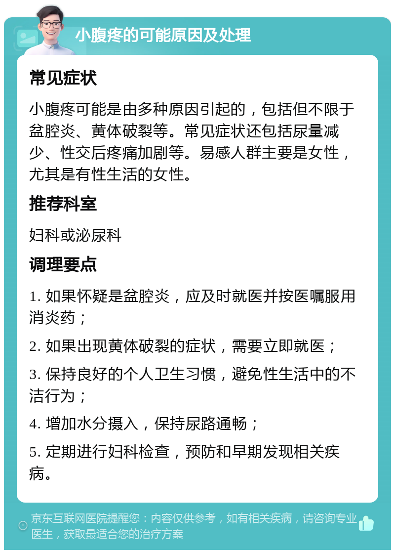 小腹疼的可能原因及处理 常见症状 小腹疼可能是由多种原因引起的，包括但不限于盆腔炎、黄体破裂等。常见症状还包括尿量减少、性交后疼痛加剧等。易感人群主要是女性，尤其是有性生活的女性。 推荐科室 妇科或泌尿科 调理要点 1. 如果怀疑是盆腔炎，应及时就医并按医嘱服用消炎药； 2. 如果出现黄体破裂的症状，需要立即就医； 3. 保持良好的个人卫生习惯，避免性生活中的不洁行为； 4. 增加水分摄入，保持尿路通畅； 5. 定期进行妇科检查，预防和早期发现相关疾病。