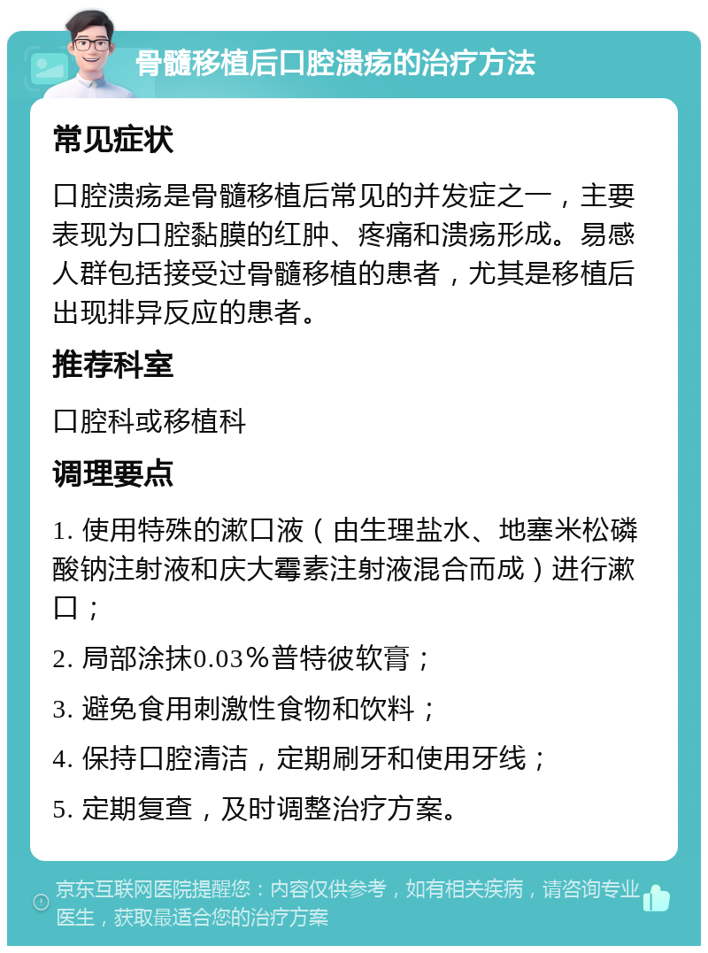 骨髓移植后口腔溃疡的治疗方法 常见症状 口腔溃疡是骨髓移植后常见的并发症之一，主要表现为口腔黏膜的红肿、疼痛和溃疡形成。易感人群包括接受过骨髓移植的患者，尤其是移植后出现排异反应的患者。 推荐科室 口腔科或移植科 调理要点 1. 使用特殊的漱口液（由生理盐水、地塞米松磷酸钠注射液和庆大霉素注射液混合而成）进行漱口； 2. 局部涂抹0.03％普特彼软膏； 3. 避免食用刺激性食物和饮料； 4. 保持口腔清洁，定期刷牙和使用牙线； 5. 定期复查，及时调整治疗方案。