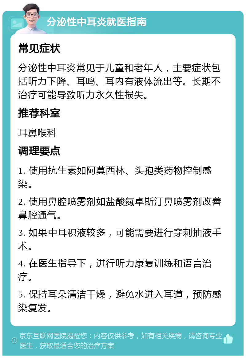 分泌性中耳炎就医指南 常见症状 分泌性中耳炎常见于儿童和老年人，主要症状包括听力下降、耳鸣、耳内有液体流出等。长期不治疗可能导致听力永久性损失。 推荐科室 耳鼻喉科 调理要点 1. 使用抗生素如阿莫西林、头孢类药物控制感染。 2. 使用鼻腔喷雾剂如盐酸氮卓斯汀鼻喷雾剂改善鼻腔通气。 3. 如果中耳积液较多，可能需要进行穿刺抽液手术。 4. 在医生指导下，进行听力康复训练和语言治疗。 5. 保持耳朵清洁干燥，避免水进入耳道，预防感染复发。