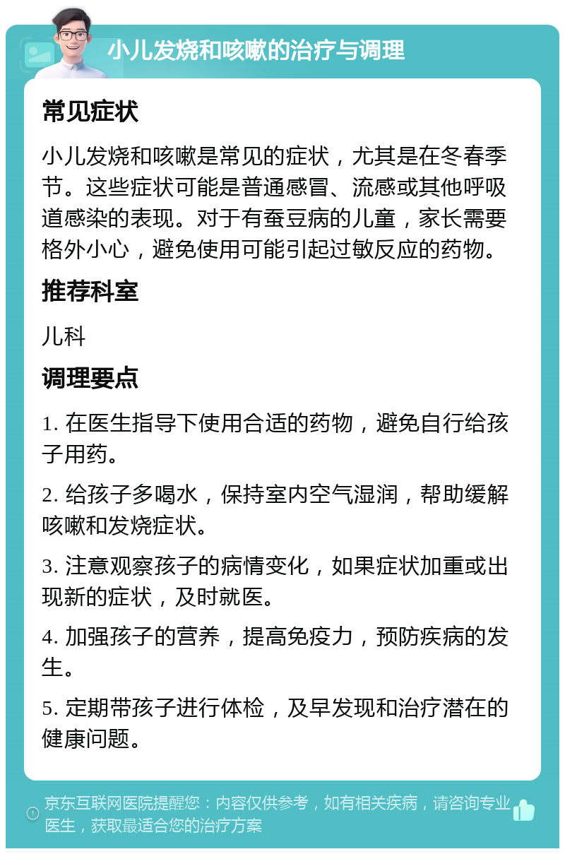 小儿发烧和咳嗽的治疗与调理 常见症状 小儿发烧和咳嗽是常见的症状，尤其是在冬春季节。这些症状可能是普通感冒、流感或其他呼吸道感染的表现。对于有蚕豆病的儿童，家长需要格外小心，避免使用可能引起过敏反应的药物。 推荐科室 儿科 调理要点 1. 在医生指导下使用合适的药物，避免自行给孩子用药。 2. 给孩子多喝水，保持室内空气湿润，帮助缓解咳嗽和发烧症状。 3. 注意观察孩子的病情变化，如果症状加重或出现新的症状，及时就医。 4. 加强孩子的营养，提高免疫力，预防疾病的发生。 5. 定期带孩子进行体检，及早发现和治疗潜在的健康问题。