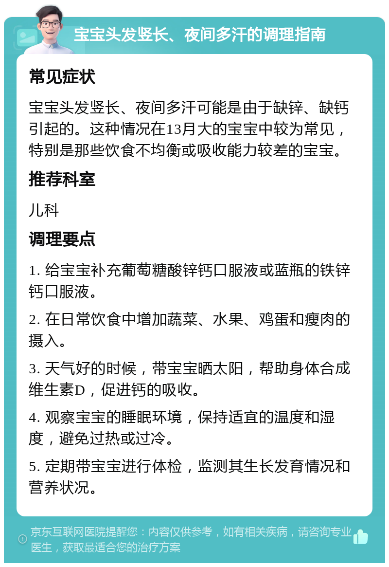 宝宝头发竖长、夜间多汗的调理指南 常见症状 宝宝头发竖长、夜间多汗可能是由于缺锌、缺钙引起的。这种情况在13月大的宝宝中较为常见，特别是那些饮食不均衡或吸收能力较差的宝宝。 推荐科室 儿科 调理要点 1. 给宝宝补充葡萄糖酸锌钙口服液或蓝瓶的铁锌钙口服液。 2. 在日常饮食中增加蔬菜、水果、鸡蛋和瘦肉的摄入。 3. 天气好的时候，带宝宝晒太阳，帮助身体合成维生素D，促进钙的吸收。 4. 观察宝宝的睡眠环境，保持适宜的温度和湿度，避免过热或过冷。 5. 定期带宝宝进行体检，监测其生长发育情况和营养状况。