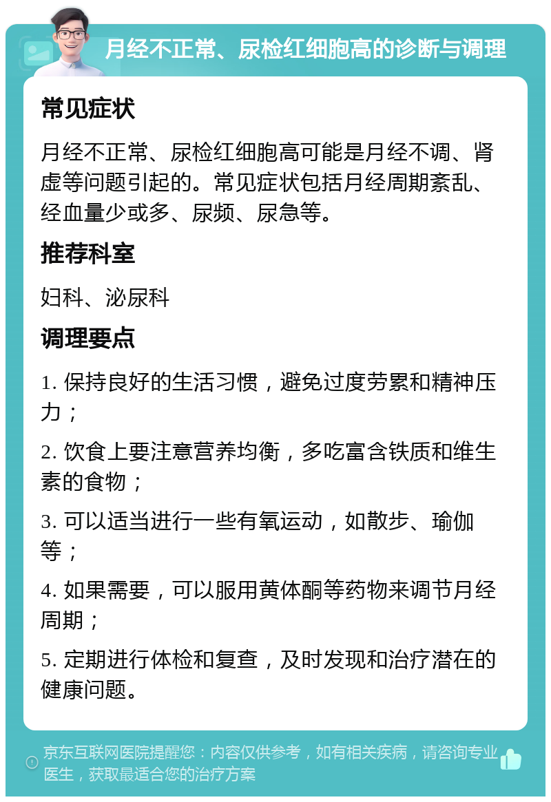 月经不正常、尿检红细胞高的诊断与调理 常见症状 月经不正常、尿检红细胞高可能是月经不调、肾虚等问题引起的。常见症状包括月经周期紊乱、经血量少或多、尿频、尿急等。 推荐科室 妇科、泌尿科 调理要点 1. 保持良好的生活习惯，避免过度劳累和精神压力； 2. 饮食上要注意营养均衡，多吃富含铁质和维生素的食物； 3. 可以适当进行一些有氧运动，如散步、瑜伽等； 4. 如果需要，可以服用黄体酮等药物来调节月经周期； 5. 定期进行体检和复查，及时发现和治疗潜在的健康问题。