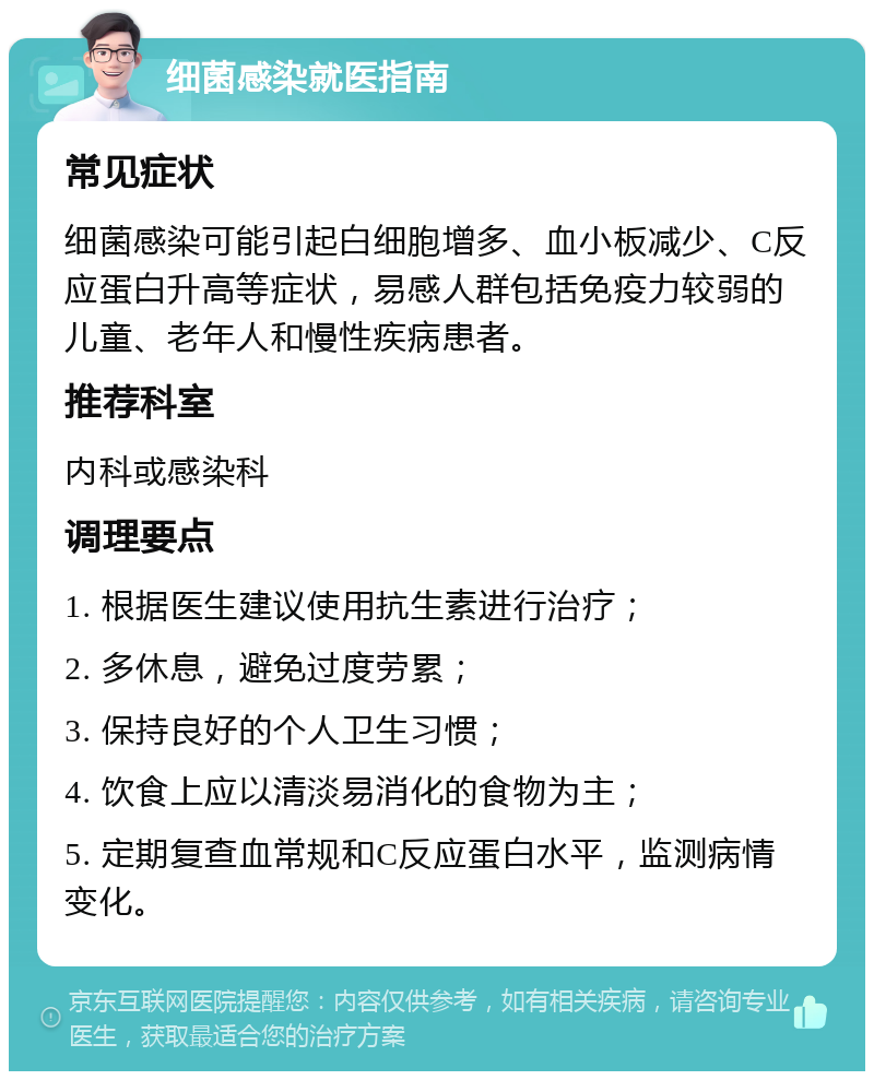 细菌感染就医指南 常见症状 细菌感染可能引起白细胞增多、血小板减少、C反应蛋白升高等症状，易感人群包括免疫力较弱的儿童、老年人和慢性疾病患者。 推荐科室 内科或感染科 调理要点 1. 根据医生建议使用抗生素进行治疗； 2. 多休息，避免过度劳累； 3. 保持良好的个人卫生习惯； 4. 饮食上应以清淡易消化的食物为主； 5. 定期复查血常规和C反应蛋白水平，监测病情变化。