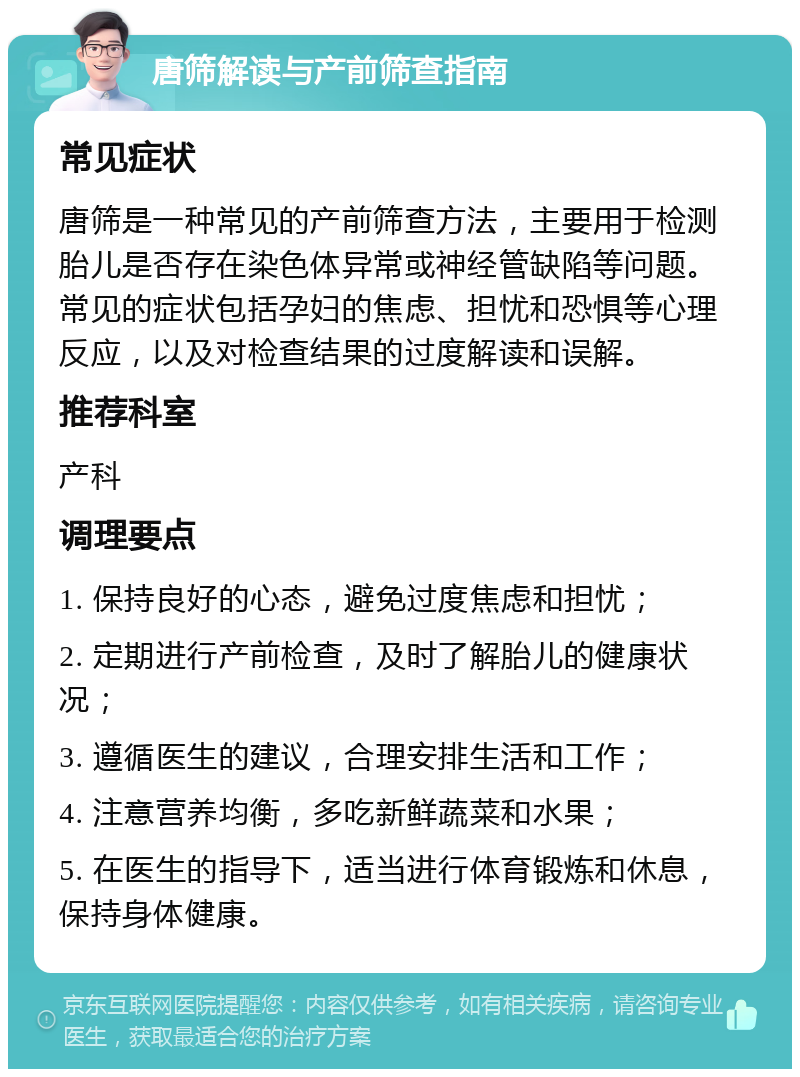 唐筛解读与产前筛查指南 常见症状 唐筛是一种常见的产前筛查方法，主要用于检测胎儿是否存在染色体异常或神经管缺陷等问题。常见的症状包括孕妇的焦虑、担忧和恐惧等心理反应，以及对检查结果的过度解读和误解。 推荐科室 产科 调理要点 1. 保持良好的心态，避免过度焦虑和担忧； 2. 定期进行产前检查，及时了解胎儿的健康状况； 3. 遵循医生的建议，合理安排生活和工作； 4. 注意营养均衡，多吃新鲜蔬菜和水果； 5. 在医生的指导下，适当进行体育锻炼和休息，保持身体健康。