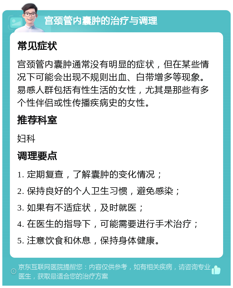 宫颈管内囊肿的治疗与调理 常见症状 宫颈管内囊肿通常没有明显的症状，但在某些情况下可能会出现不规则出血、白带增多等现象。易感人群包括有性生活的女性，尤其是那些有多个性伴侣或性传播疾病史的女性。 推荐科室 妇科 调理要点 1. 定期复查，了解囊肿的变化情况； 2. 保持良好的个人卫生习惯，避免感染； 3. 如果有不适症状，及时就医； 4. 在医生的指导下，可能需要进行手术治疗； 5. 注意饮食和休息，保持身体健康。