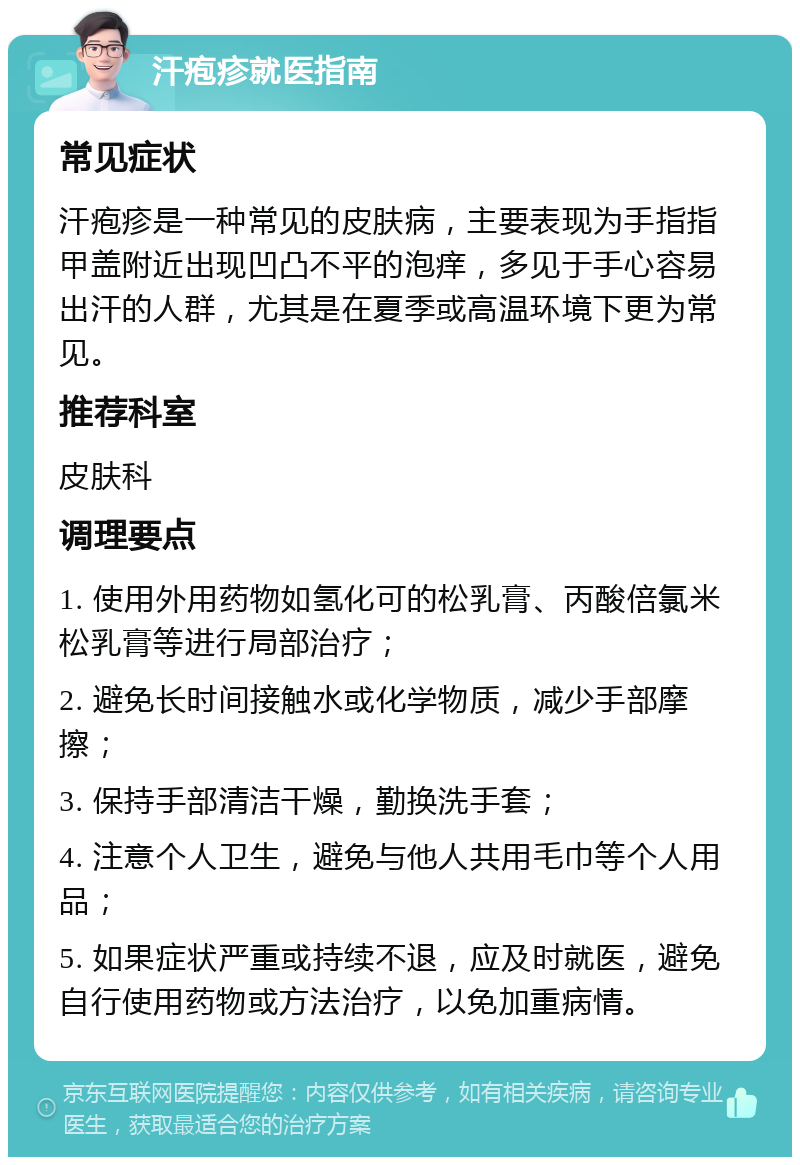 汗疱疹就医指南 常见症状 汗疱疹是一种常见的皮肤病，主要表现为手指指甲盖附近出现凹凸不平的泡痒，多见于手心容易出汗的人群，尤其是在夏季或高温环境下更为常见。 推荐科室 皮肤科 调理要点 1. 使用外用药物如氢化可的松乳膏、丙酸倍氯米松乳膏等进行局部治疗； 2. 避免长时间接触水或化学物质，减少手部摩擦； 3. 保持手部清洁干燥，勤换洗手套； 4. 注意个人卫生，避免与他人共用毛巾等个人用品； 5. 如果症状严重或持续不退，应及时就医，避免自行使用药物或方法治疗，以免加重病情。