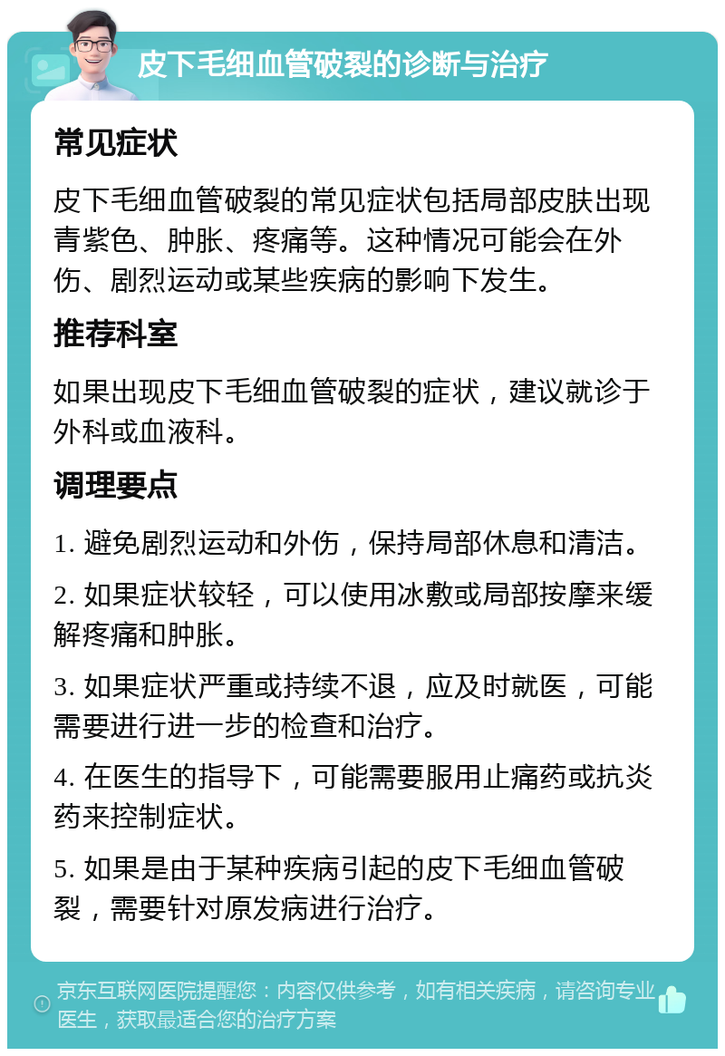 皮下毛细血管破裂的诊断与治疗 常见症状 皮下毛细血管破裂的常见症状包括局部皮肤出现青紫色、肿胀、疼痛等。这种情况可能会在外伤、剧烈运动或某些疾病的影响下发生。 推荐科室 如果出现皮下毛细血管破裂的症状，建议就诊于外科或血液科。 调理要点 1. 避免剧烈运动和外伤，保持局部休息和清洁。 2. 如果症状较轻，可以使用冰敷或局部按摩来缓解疼痛和肿胀。 3. 如果症状严重或持续不退，应及时就医，可能需要进行进一步的检查和治疗。 4. 在医生的指导下，可能需要服用止痛药或抗炎药来控制症状。 5. 如果是由于某种疾病引起的皮下毛细血管破裂，需要针对原发病进行治疗。