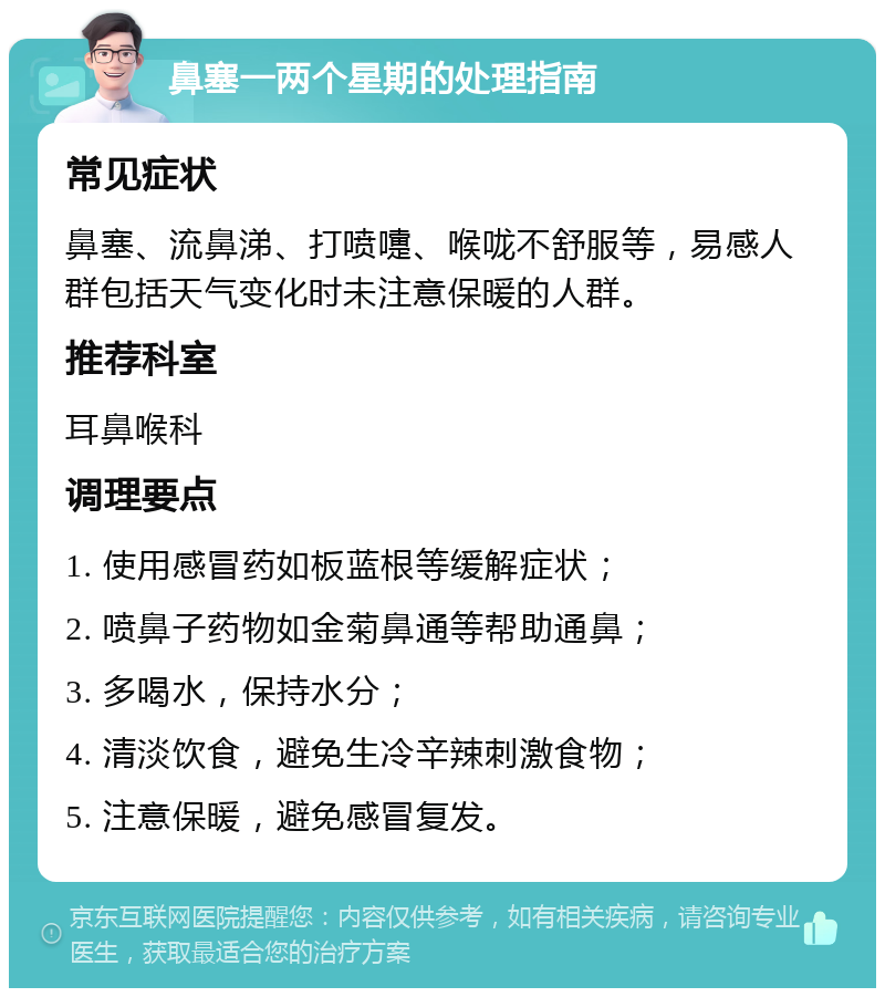 鼻塞一两个星期的处理指南 常见症状 鼻塞、流鼻涕、打喷嚏、喉咙不舒服等，易感人群包括天气变化时未注意保暖的人群。 推荐科室 耳鼻喉科 调理要点 1. 使用感冒药如板蓝根等缓解症状； 2. 喷鼻子药物如金菊鼻通等帮助通鼻； 3. 多喝水，保持水分； 4. 清淡饮食，避免生冷辛辣刺激食物； 5. 注意保暖，避免感冒复发。