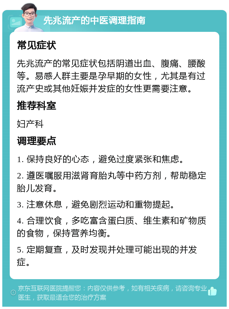 先兆流产的中医调理指南 常见症状 先兆流产的常见症状包括阴道出血、腹痛、腰酸等。易感人群主要是孕早期的女性，尤其是有过流产史或其他妊娠并发症的女性更需要注意。 推荐科室 妇产科 调理要点 1. 保持良好的心态，避免过度紧张和焦虑。 2. 遵医嘱服用滋肾育胎丸等中药方剂，帮助稳定胎儿发育。 3. 注意休息，避免剧烈运动和重物提起。 4. 合理饮食，多吃富含蛋白质、维生素和矿物质的食物，保持营养均衡。 5. 定期复查，及时发现并处理可能出现的并发症。