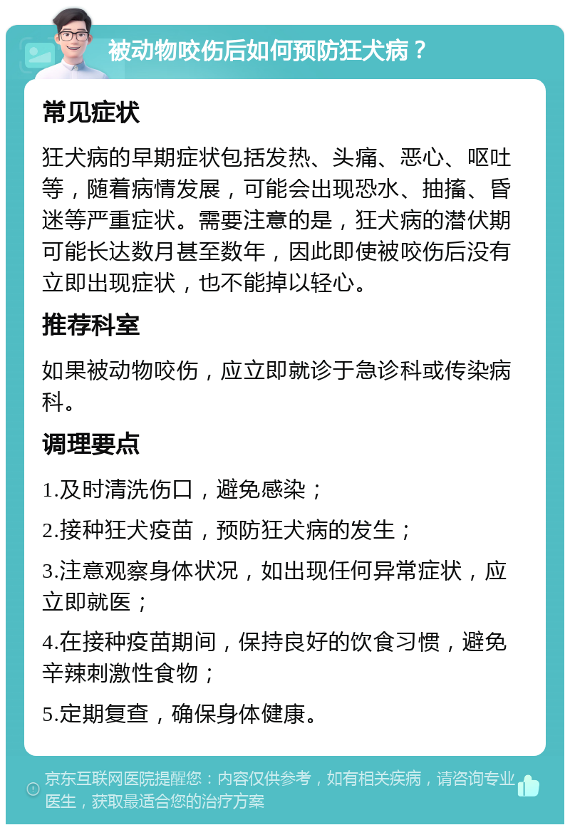 被动物咬伤后如何预防狂犬病？ 常见症状 狂犬病的早期症状包括发热、头痛、恶心、呕吐等，随着病情发展，可能会出现恐水、抽搐、昏迷等严重症状。需要注意的是，狂犬病的潜伏期可能长达数月甚至数年，因此即使被咬伤后没有立即出现症状，也不能掉以轻心。 推荐科室 如果被动物咬伤，应立即就诊于急诊科或传染病科。 调理要点 1.及时清洗伤口，避免感染； 2.接种狂犬疫苗，预防狂犬病的发生； 3.注意观察身体状况，如出现任何异常症状，应立即就医； 4.在接种疫苗期间，保持良好的饮食习惯，避免辛辣刺激性食物； 5.定期复查，确保身体健康。