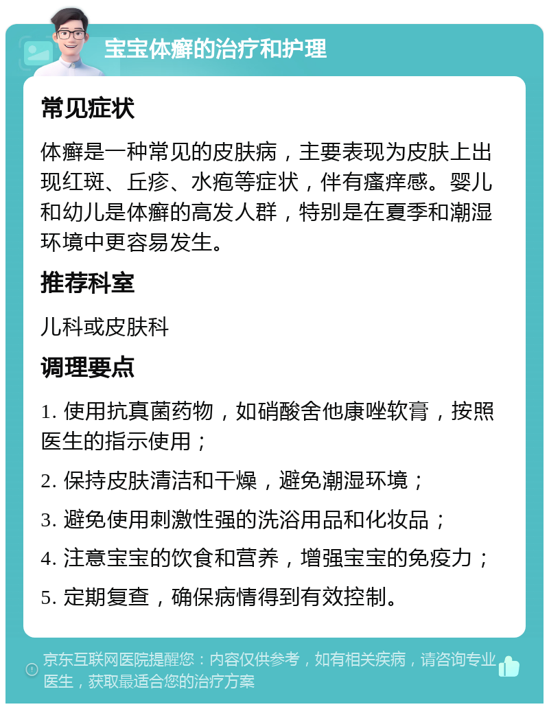 宝宝体癣的治疗和护理 常见症状 体癣是一种常见的皮肤病，主要表现为皮肤上出现红斑、丘疹、水疱等症状，伴有瘙痒感。婴儿和幼儿是体癣的高发人群，特别是在夏季和潮湿环境中更容易发生。 推荐科室 儿科或皮肤科 调理要点 1. 使用抗真菌药物，如硝酸舍他康唑软膏，按照医生的指示使用； 2. 保持皮肤清洁和干燥，避免潮湿环境； 3. 避免使用刺激性强的洗浴用品和化妆品； 4. 注意宝宝的饮食和营养，增强宝宝的免疫力； 5. 定期复查，确保病情得到有效控制。