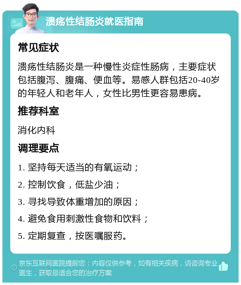 溃疡性结肠炎就医指南 常见症状 溃疡性结肠炎是一种慢性炎症性肠病，主要症状包括腹泻、腹痛、便血等。易感人群包括20-40岁的年轻人和老年人，女性比男性更容易患病。 推荐科室 消化内科 调理要点 1. 坚持每天适当的有氧运动； 2. 控制饮食，低盐少油； 3. 寻找导致体重增加的原因； 4. 避免食用刺激性食物和饮料； 5. 定期复查，按医嘱服药。