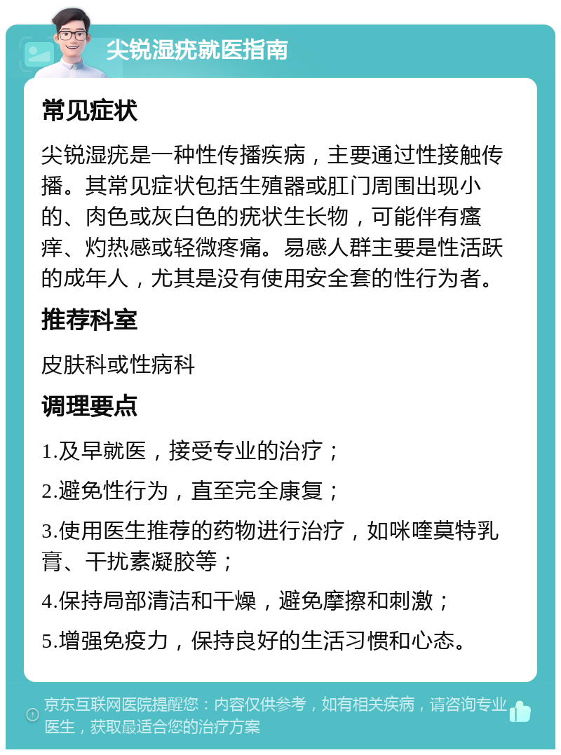 尖锐湿疣就医指南 常见症状 尖锐湿疣是一种性传播疾病，主要通过性接触传播。其常见症状包括生殖器或肛门周围出现小的、肉色或灰白色的疣状生长物，可能伴有瘙痒、灼热感或轻微疼痛。易感人群主要是性活跃的成年人，尤其是没有使用安全套的性行为者。 推荐科室 皮肤科或性病科 调理要点 1.及早就医，接受专业的治疗； 2.避免性行为，直至完全康复； 3.使用医生推荐的药物进行治疗，如咪喹莫特乳膏、干扰素凝胶等； 4.保持局部清洁和干燥，避免摩擦和刺激； 5.增强免疫力，保持良好的生活习惯和心态。