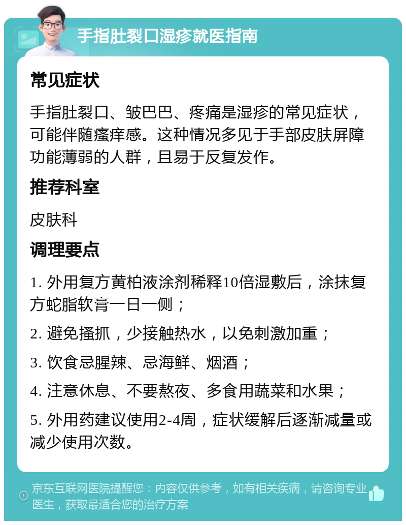 手指肚裂口湿疹就医指南 常见症状 手指肚裂口、皱巴巴、疼痛是湿疹的常见症状，可能伴随瘙痒感。这种情况多见于手部皮肤屏障功能薄弱的人群，且易于反复发作。 推荐科室 皮肤科 调理要点 1. 外用复方黄柏液涂剂稀释10倍湿敷后，涂抹复方蛇脂软膏一日一侧； 2. 避免搔抓，少接触热水，以免刺激加重； 3. 饮食忌腥辣、忌海鲜、烟酒； 4. 注意休息、不要熬夜、多食用蔬菜和水果； 5. 外用药建议使用2-4周，症状缓解后逐渐减量或减少使用次数。