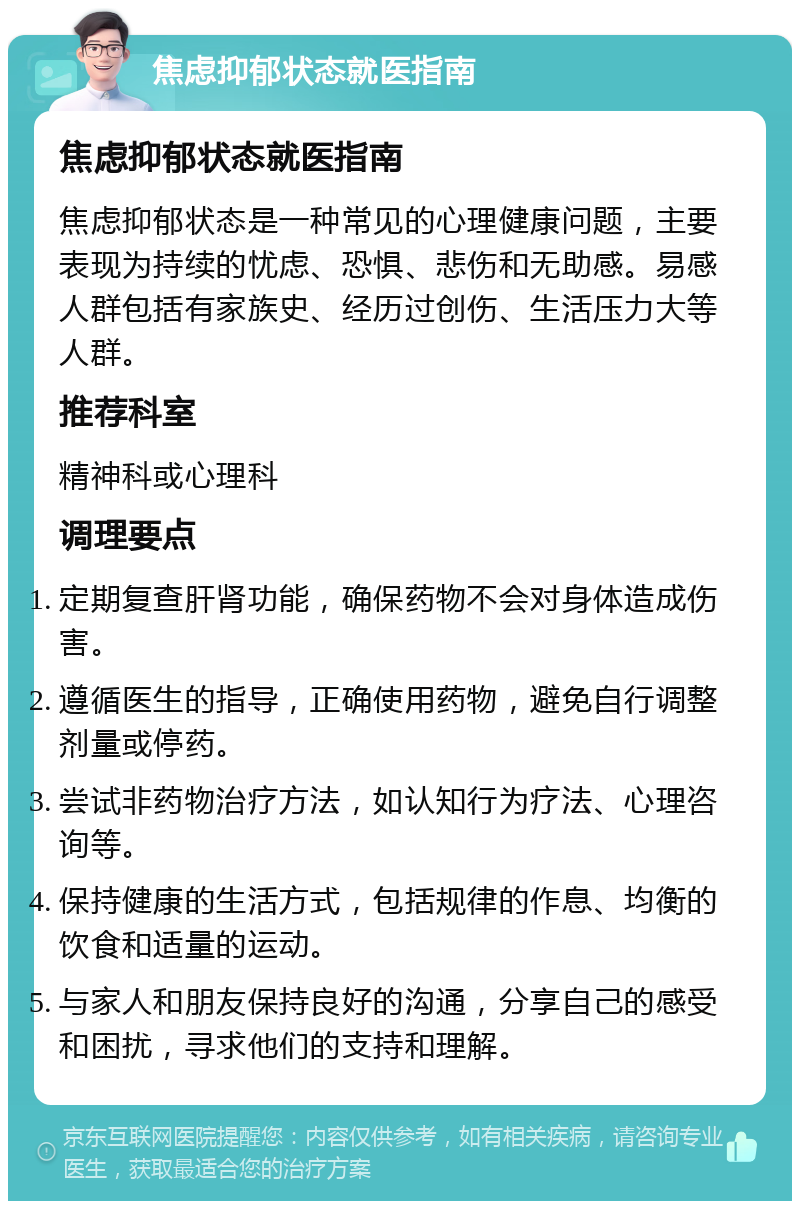 焦虑抑郁状态就医指南 焦虑抑郁状态就医指南 焦虑抑郁状态是一种常见的心理健康问题，主要表现为持续的忧虑、恐惧、悲伤和无助感。易感人群包括有家族史、经历过创伤、生活压力大等人群。 推荐科室 精神科或心理科 调理要点 定期复查肝肾功能，确保药物不会对身体造成伤害。 遵循医生的指导，正确使用药物，避免自行调整剂量或停药。 尝试非药物治疗方法，如认知行为疗法、心理咨询等。 保持健康的生活方式，包括规律的作息、均衡的饮食和适量的运动。 与家人和朋友保持良好的沟通，分享自己的感受和困扰，寻求他们的支持和理解。