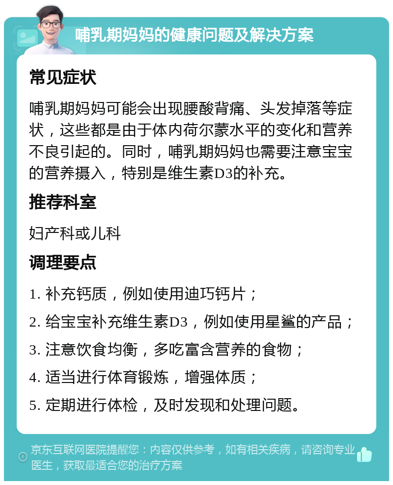 哺乳期妈妈的健康问题及解决方案 常见症状 哺乳期妈妈可能会出现腰酸背痛、头发掉落等症状，这些都是由于体内荷尔蒙水平的变化和营养不良引起的。同时，哺乳期妈妈也需要注意宝宝的营养摄入，特别是维生素D3的补充。 推荐科室 妇产科或儿科 调理要点 1. 补充钙质，例如使用迪巧钙片； 2. 给宝宝补充维生素D3，例如使用星鲨的产品； 3. 注意饮食均衡，多吃富含营养的食物； 4. 适当进行体育锻炼，增强体质； 5. 定期进行体检，及时发现和处理问题。