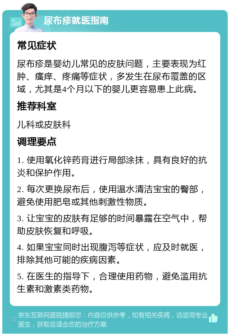 尿布疹就医指南 常见症状 尿布疹是婴幼儿常见的皮肤问题，主要表现为红肿、瘙痒、疼痛等症状，多发生在尿布覆盖的区域，尤其是4个月以下的婴儿更容易患上此病。 推荐科室 儿科或皮肤科 调理要点 1. 使用氧化锌药膏进行局部涂抹，具有良好的抗炎和保护作用。 2. 每次更换尿布后，使用温水清洁宝宝的臀部，避免使用肥皂或其他刺激性物质。 3. 让宝宝的皮肤有足够的时间暴露在空气中，帮助皮肤恢复和呼吸。 4. 如果宝宝同时出现腹泻等症状，应及时就医，排除其他可能的疾病因素。 5. 在医生的指导下，合理使用药物，避免滥用抗生素和激素类药物。