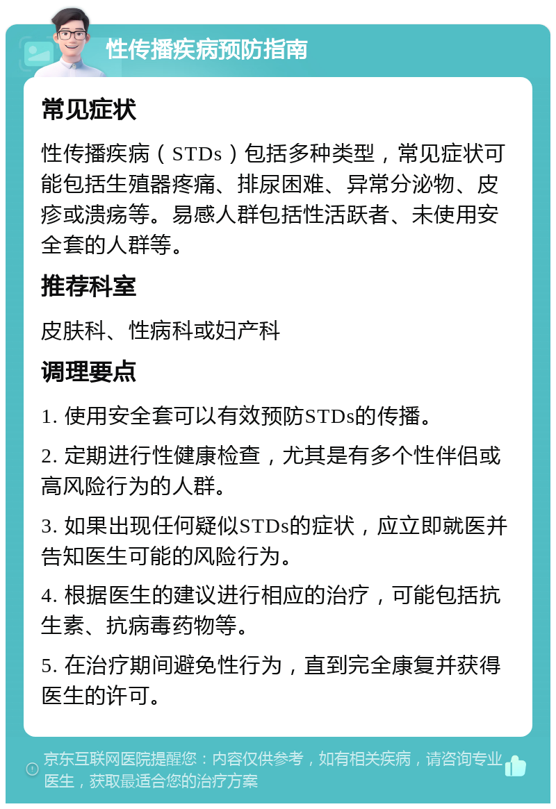 性传播疾病预防指南 常见症状 性传播疾病（STDs）包括多种类型，常见症状可能包括生殖器疼痛、排尿困难、异常分泌物、皮疹或溃疡等。易感人群包括性活跃者、未使用安全套的人群等。 推荐科室 皮肤科、性病科或妇产科 调理要点 1. 使用安全套可以有效预防STDs的传播。 2. 定期进行性健康检查，尤其是有多个性伴侣或高风险行为的人群。 3. 如果出现任何疑似STDs的症状，应立即就医并告知医生可能的风险行为。 4. 根据医生的建议进行相应的治疗，可能包括抗生素、抗病毒药物等。 5. 在治疗期间避免性行为，直到完全康复并获得医生的许可。