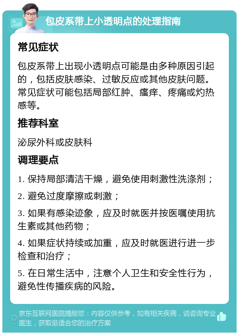 包皮系带上小透明点的处理指南 常见症状 包皮系带上出现小透明点可能是由多种原因引起的，包括皮肤感染、过敏反应或其他皮肤问题。常见症状可能包括局部红肿、瘙痒、疼痛或灼热感等。 推荐科室 泌尿外科或皮肤科 调理要点 1. 保持局部清洁干燥，避免使用刺激性洗涤剂； 2. 避免过度摩擦或刺激； 3. 如果有感染迹象，应及时就医并按医嘱使用抗生素或其他药物； 4. 如果症状持续或加重，应及时就医进行进一步检查和治疗； 5. 在日常生活中，注意个人卫生和安全性行为，避免性传播疾病的风险。