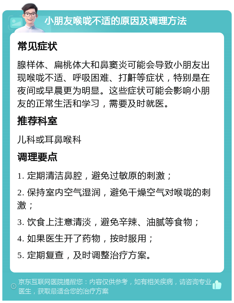 小朋友喉咙不适的原因及调理方法 常见症状 腺样体、扁桃体大和鼻窦炎可能会导致小朋友出现喉咙不适、呼吸困难、打鼾等症状，特别是在夜间或早晨更为明显。这些症状可能会影响小朋友的正常生活和学习，需要及时就医。 推荐科室 儿科或耳鼻喉科 调理要点 1. 定期清洁鼻腔，避免过敏原的刺激； 2. 保持室内空气湿润，避免干燥空气对喉咙的刺激； 3. 饮食上注意清淡，避免辛辣、油腻等食物； 4. 如果医生开了药物，按时服用； 5. 定期复查，及时调整治疗方案。