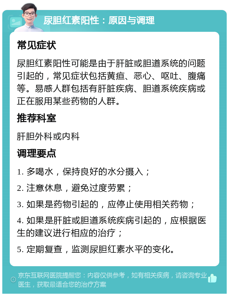 尿胆红素阳性：原因与调理 常见症状 尿胆红素阳性可能是由于肝脏或胆道系统的问题引起的，常见症状包括黄疸、恶心、呕吐、腹痛等。易感人群包括有肝脏疾病、胆道系统疾病或正在服用某些药物的人群。 推荐科室 肝胆外科或内科 调理要点 1. 多喝水，保持良好的水分摄入； 2. 注意休息，避免过度劳累； 3. 如果是药物引起的，应停止使用相关药物； 4. 如果是肝脏或胆道系统疾病引起的，应根据医生的建议进行相应的治疗； 5. 定期复查，监测尿胆红素水平的变化。