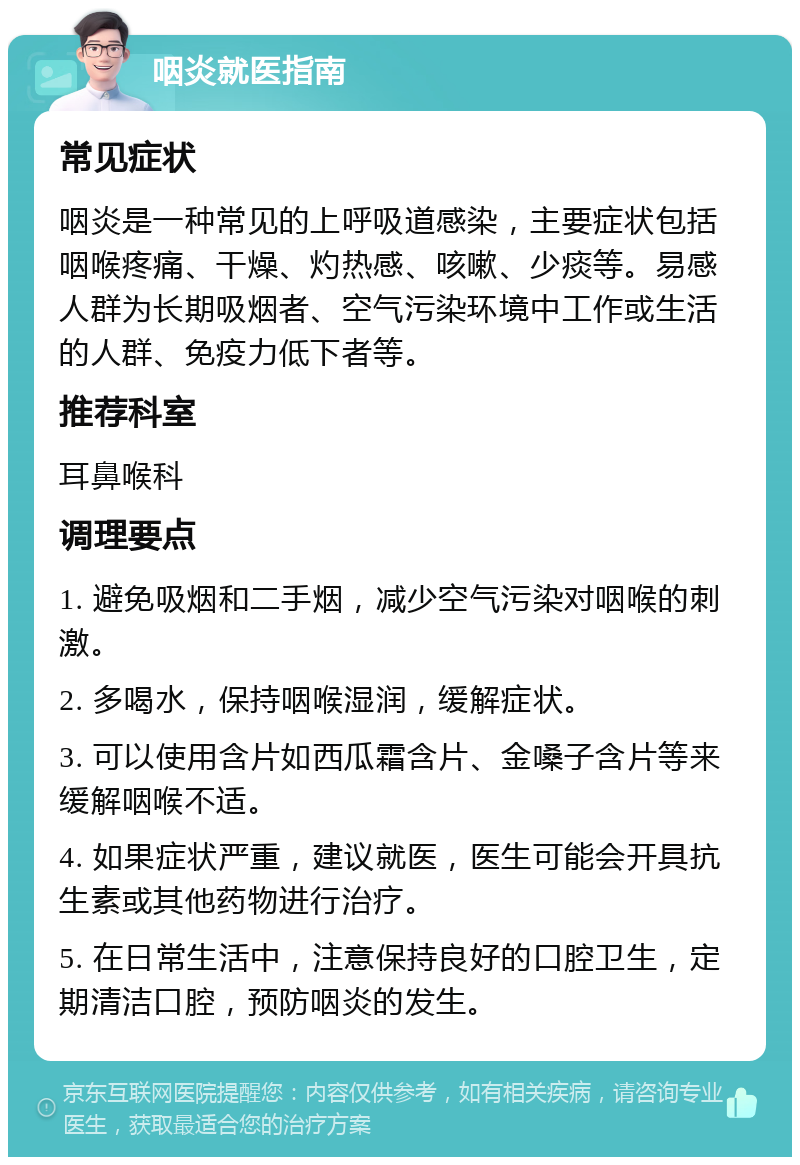 咽炎就医指南 常见症状 咽炎是一种常见的上呼吸道感染，主要症状包括咽喉疼痛、干燥、灼热感、咳嗽、少痰等。易感人群为长期吸烟者、空气污染环境中工作或生活的人群、免疫力低下者等。 推荐科室 耳鼻喉科 调理要点 1. 避免吸烟和二手烟，减少空气污染对咽喉的刺激。 2. 多喝水，保持咽喉湿润，缓解症状。 3. 可以使用含片如西瓜霜含片、金嗓子含片等来缓解咽喉不适。 4. 如果症状严重，建议就医，医生可能会开具抗生素或其他药物进行治疗。 5. 在日常生活中，注意保持良好的口腔卫生，定期清洁口腔，预防咽炎的发生。