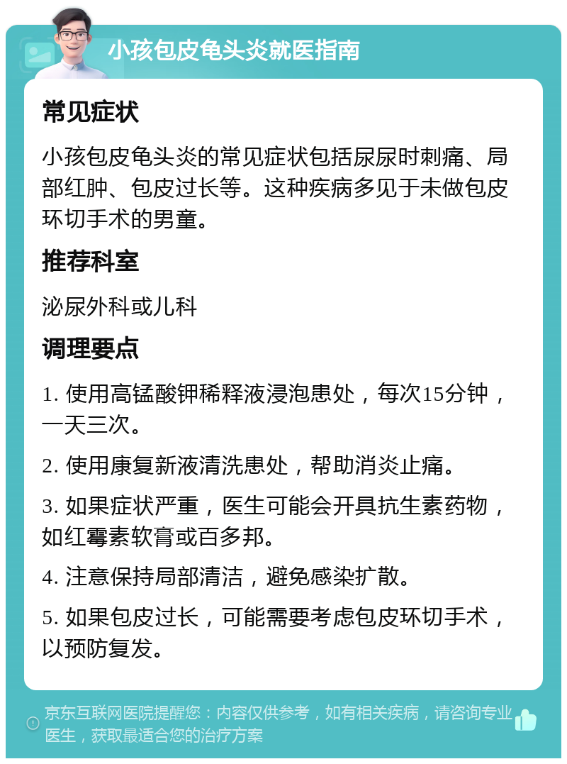 小孩包皮龟头炎就医指南 常见症状 小孩包皮龟头炎的常见症状包括尿尿时刺痛、局部红肿、包皮过长等。这种疾病多见于未做包皮环切手术的男童。 推荐科室 泌尿外科或儿科 调理要点 1. 使用高锰酸钾稀释液浸泡患处，每次15分钟，一天三次。 2. 使用康复新液清洗患处，帮助消炎止痛。 3. 如果症状严重，医生可能会开具抗生素药物，如红霉素软膏或百多邦。 4. 注意保持局部清洁，避免感染扩散。 5. 如果包皮过长，可能需要考虑包皮环切手术，以预防复发。