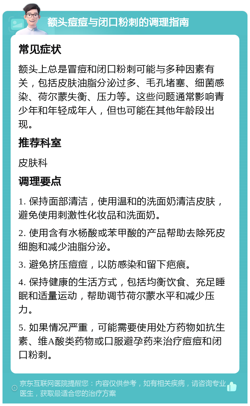 额头痘痘与闭口粉刺的调理指南 常见症状 额头上总是冒痘和闭口粉刺可能与多种因素有关，包括皮肤油脂分泌过多、毛孔堵塞、细菌感染、荷尔蒙失衡、压力等。这些问题通常影响青少年和年轻成年人，但也可能在其他年龄段出现。 推荐科室 皮肤科 调理要点 1. 保持面部清洁，使用温和的洗面奶清洁皮肤，避免使用刺激性化妆品和洗面奶。 2. 使用含有水杨酸或苯甲酸的产品帮助去除死皮细胞和减少油脂分泌。 3. 避免挤压痘痘，以防感染和留下疤痕。 4. 保持健康的生活方式，包括均衡饮食、充足睡眠和适量运动，帮助调节荷尔蒙水平和减少压力。 5. 如果情况严重，可能需要使用处方药物如抗生素、维A酸类药物或口服避孕药来治疗痘痘和闭口粉刺。