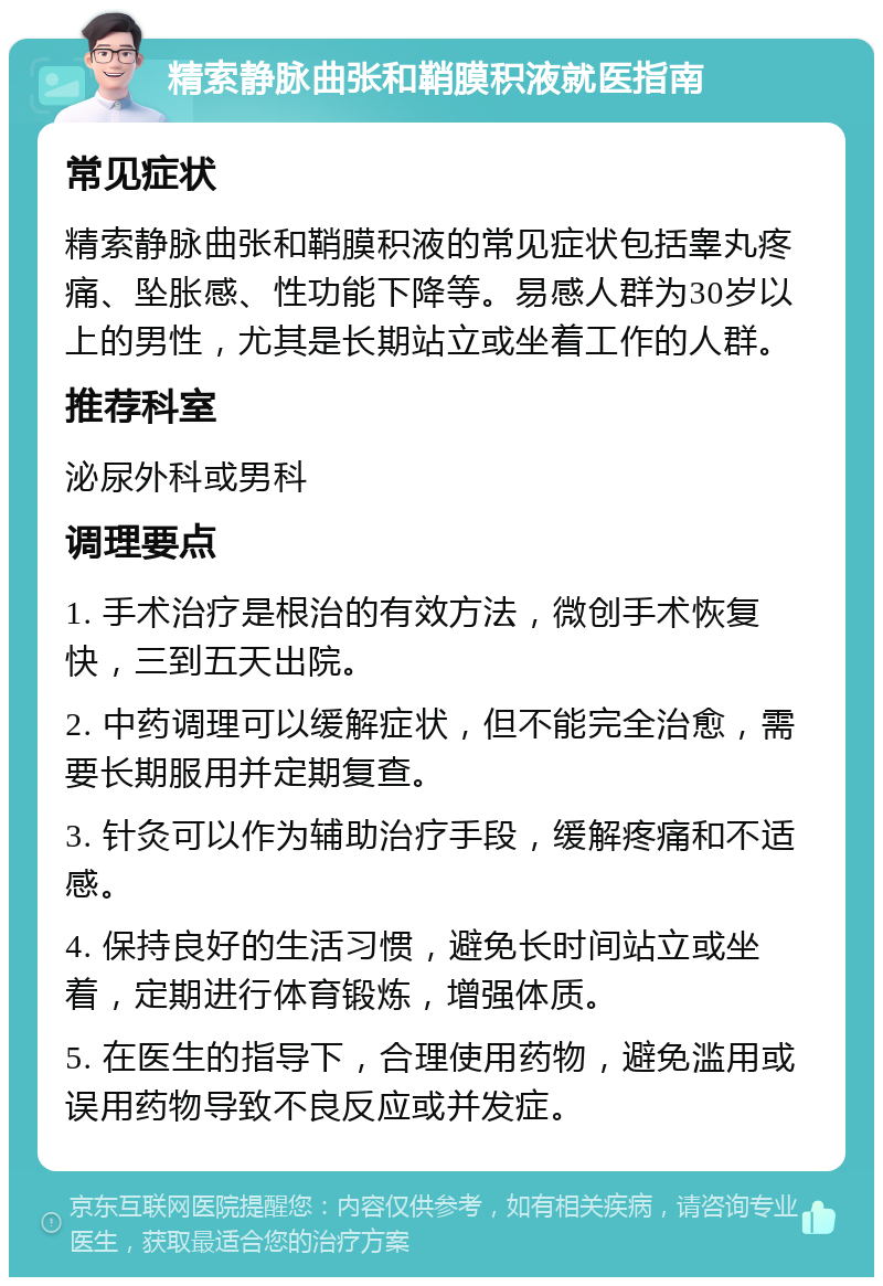 精索静脉曲张和鞘膜积液就医指南 常见症状 精索静脉曲张和鞘膜积液的常见症状包括睾丸疼痛、坠胀感、性功能下降等。易感人群为30岁以上的男性，尤其是长期站立或坐着工作的人群。 推荐科室 泌尿外科或男科 调理要点 1. 手术治疗是根治的有效方法，微创手术恢复快，三到五天出院。 2. 中药调理可以缓解症状，但不能完全治愈，需要长期服用并定期复查。 3. 针灸可以作为辅助治疗手段，缓解疼痛和不适感。 4. 保持良好的生活习惯，避免长时间站立或坐着，定期进行体育锻炼，增强体质。 5. 在医生的指导下，合理使用药物，避免滥用或误用药物导致不良反应或并发症。