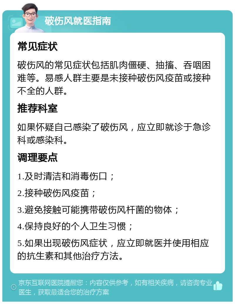 破伤风就医指南 常见症状 破伤风的常见症状包括肌肉僵硬、抽搐、吞咽困难等。易感人群主要是未接种破伤风疫苗或接种不全的人群。 推荐科室 如果怀疑自己感染了破伤风，应立即就诊于急诊科或感染科。 调理要点 1.及时清洁和消毒伤口； 2.接种破伤风疫苗； 3.避免接触可能携带破伤风杆菌的物体； 4.保持良好的个人卫生习惯； 5.如果出现破伤风症状，应立即就医并使用相应的抗生素和其他治疗方法。