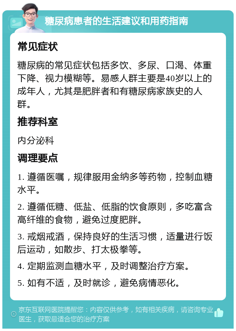 糖尿病患者的生活建议和用药指南 常见症状 糖尿病的常见症状包括多饮、多尿、口渴、体重下降、视力模糊等。易感人群主要是40岁以上的成年人，尤其是肥胖者和有糖尿病家族史的人群。 推荐科室 内分泌科 调理要点 1. 遵循医嘱，规律服用金纳多等药物，控制血糖水平。 2. 遵循低糖、低盐、低脂的饮食原则，多吃富含高纤维的食物，避免过度肥胖。 3. 戒烟戒酒，保持良好的生活习惯，适量进行饭后运动，如散步、打太极拳等。 4. 定期监测血糖水平，及时调整治疗方案。 5. 如有不适，及时就诊，避免病情恶化。