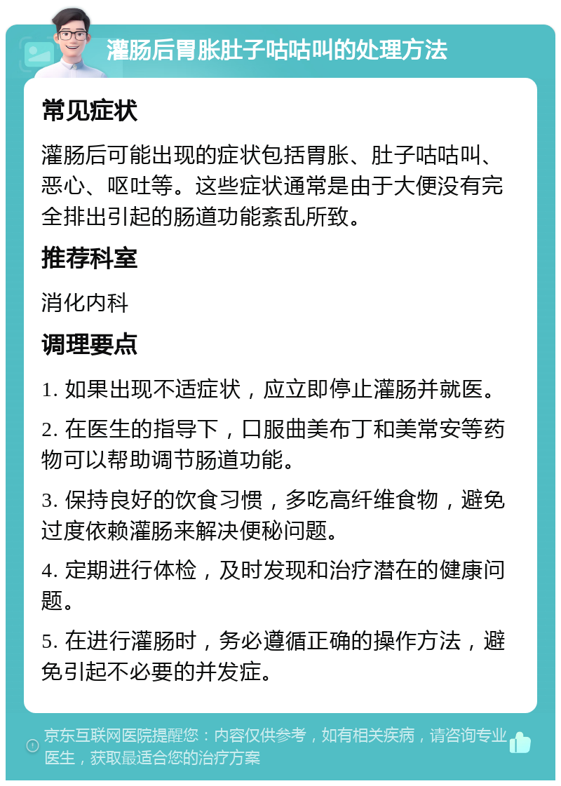 灌肠后胃胀肚子咕咕叫的处理方法 常见症状 灌肠后可能出现的症状包括胃胀、肚子咕咕叫、恶心、呕吐等。这些症状通常是由于大便没有完全排出引起的肠道功能紊乱所致。 推荐科室 消化内科 调理要点 1. 如果出现不适症状，应立即停止灌肠并就医。 2. 在医生的指导下，口服曲美布丁和美常安等药物可以帮助调节肠道功能。 3. 保持良好的饮食习惯，多吃高纤维食物，避免过度依赖灌肠来解决便秘问题。 4. 定期进行体检，及时发现和治疗潜在的健康问题。 5. 在进行灌肠时，务必遵循正确的操作方法，避免引起不必要的并发症。