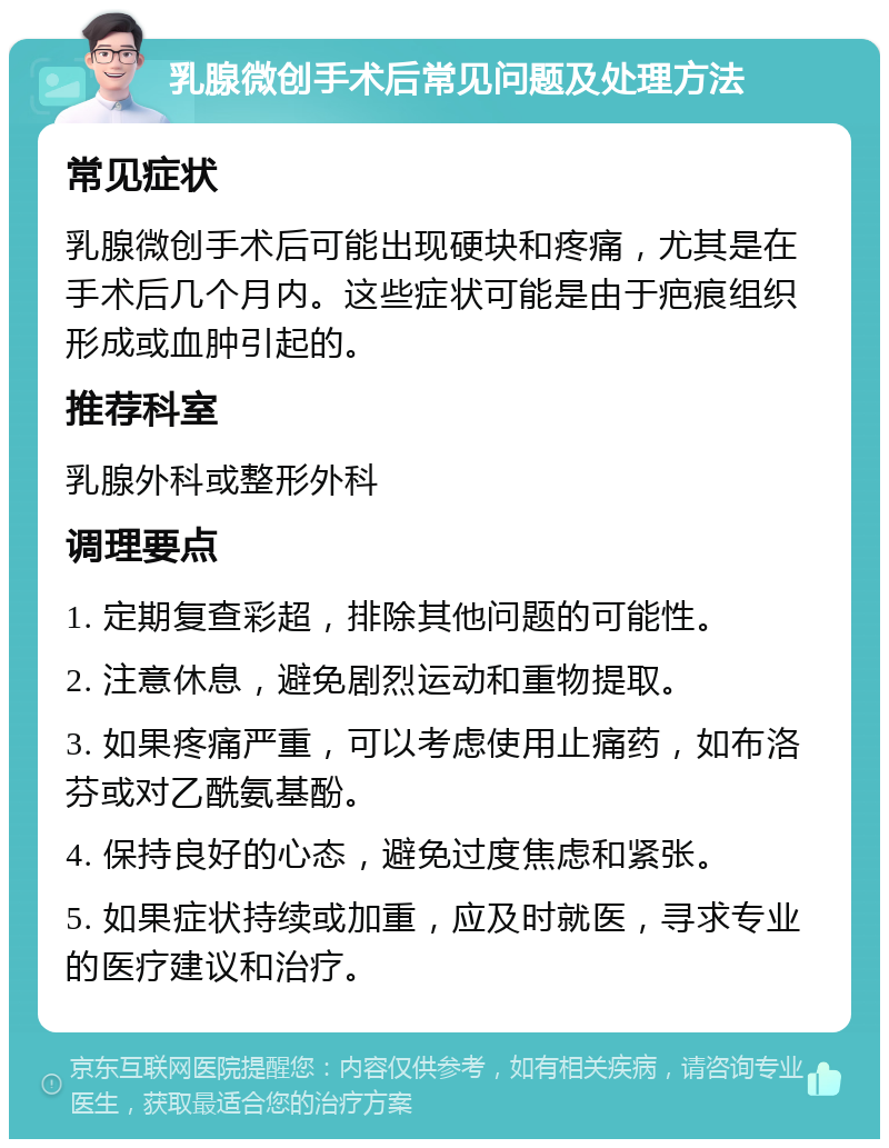 乳腺微创手术后常见问题及处理方法 常见症状 乳腺微创手术后可能出现硬块和疼痛，尤其是在手术后几个月内。这些症状可能是由于疤痕组织形成或血肿引起的。 推荐科室 乳腺外科或整形外科 调理要点 1. 定期复查彩超，排除其他问题的可能性。 2. 注意休息，避免剧烈运动和重物提取。 3. 如果疼痛严重，可以考虑使用止痛药，如布洛芬或对乙酰氨基酚。 4. 保持良好的心态，避免过度焦虑和紧张。 5. 如果症状持续或加重，应及时就医，寻求专业的医疗建议和治疗。