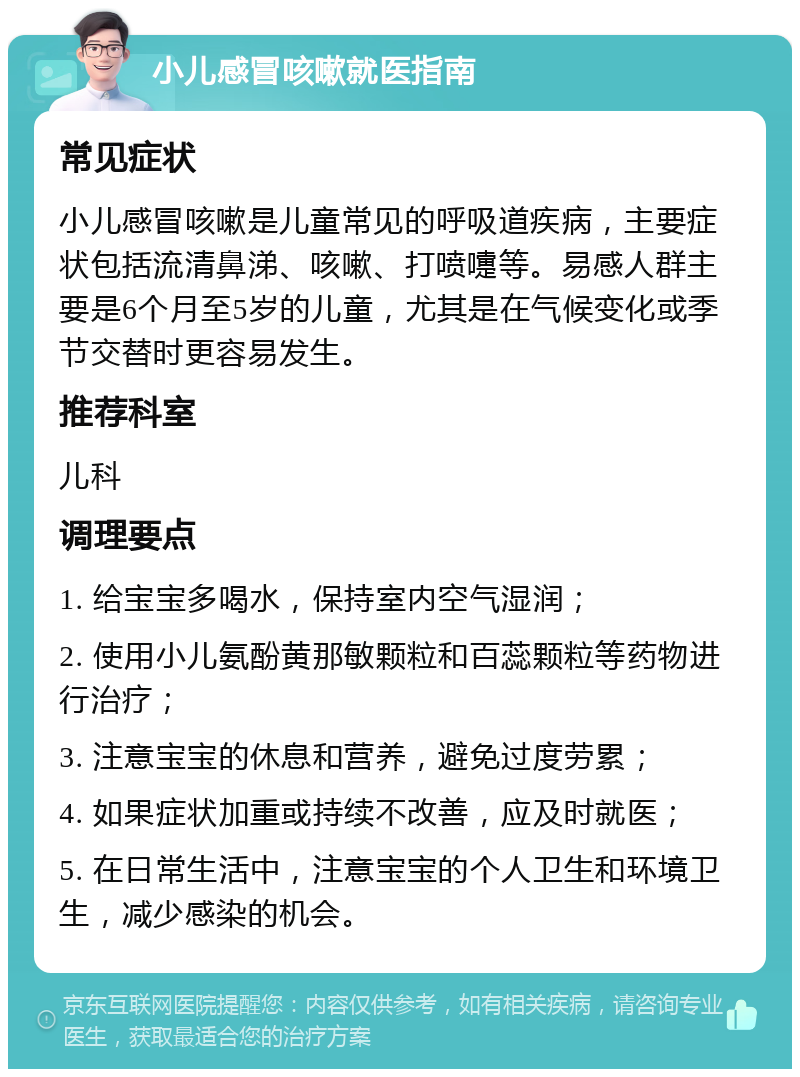 小儿感冒咳嗽就医指南 常见症状 小儿感冒咳嗽是儿童常见的呼吸道疾病，主要症状包括流清鼻涕、咳嗽、打喷嚏等。易感人群主要是6个月至5岁的儿童，尤其是在气候变化或季节交替时更容易发生。 推荐科室 儿科 调理要点 1. 给宝宝多喝水，保持室内空气湿润； 2. 使用小儿氨酚黄那敏颗粒和百蕊颗粒等药物进行治疗； 3. 注意宝宝的休息和营养，避免过度劳累； 4. 如果症状加重或持续不改善，应及时就医； 5. 在日常生活中，注意宝宝的个人卫生和环境卫生，减少感染的机会。