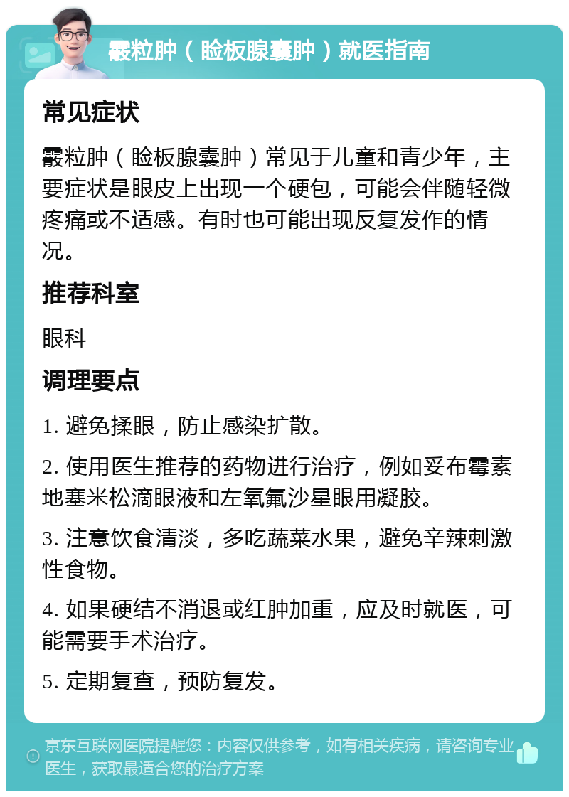 霰粒肿（睑板腺囊肿）就医指南 常见症状 霰粒肿（睑板腺囊肿）常见于儿童和青少年，主要症状是眼皮上出现一个硬包，可能会伴随轻微疼痛或不适感。有时也可能出现反复发作的情况。 推荐科室 眼科 调理要点 1. 避免揉眼，防止感染扩散。 2. 使用医生推荐的药物进行治疗，例如妥布霉素地塞米松滴眼液和左氧氟沙星眼用凝胶。 3. 注意饮食清淡，多吃蔬菜水果，避免辛辣刺激性食物。 4. 如果硬结不消退或红肿加重，应及时就医，可能需要手术治疗。 5. 定期复查，预防复发。