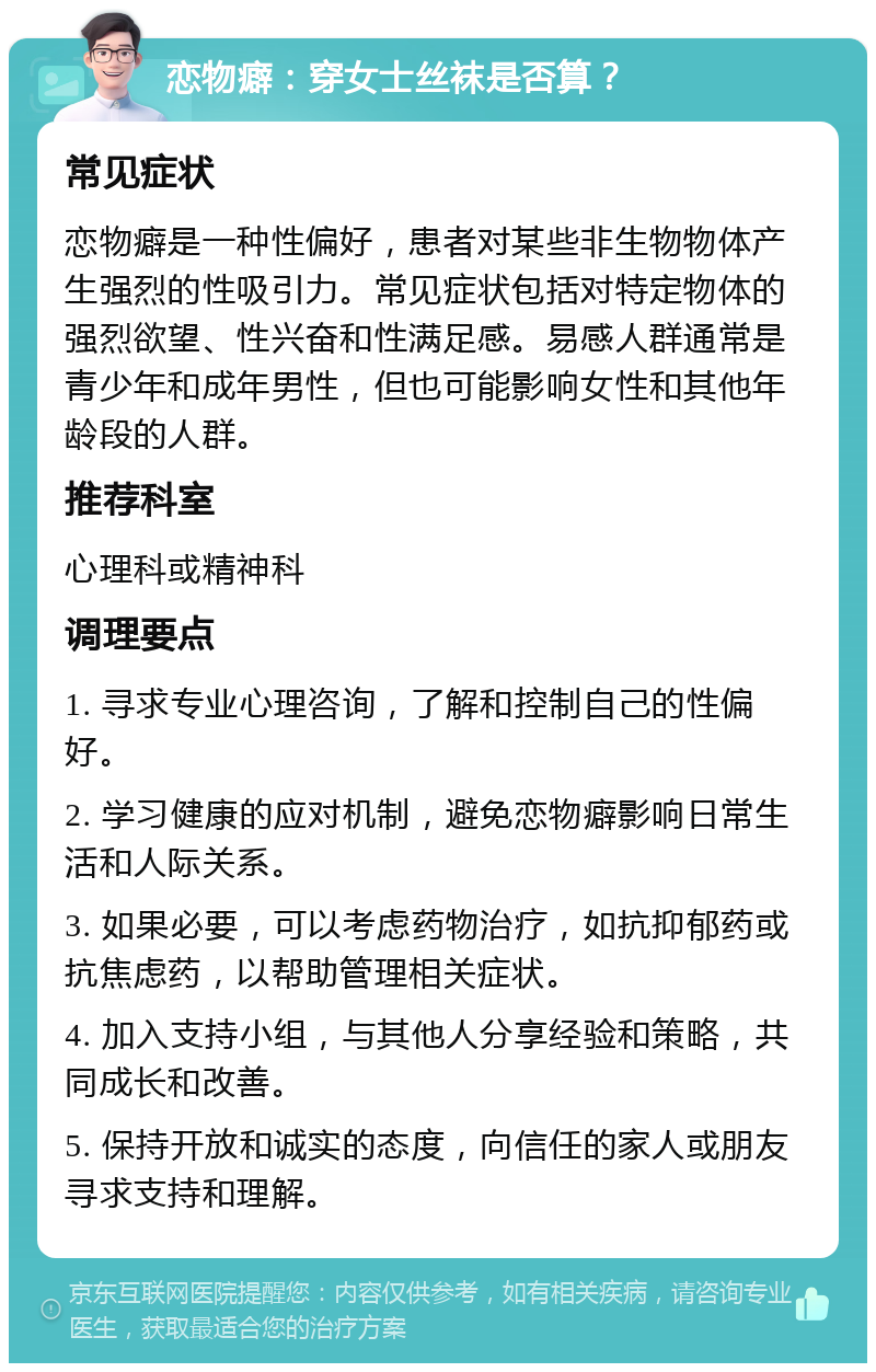 恋物癖：穿女士丝袜是否算？ 常见症状 恋物癖是一种性偏好，患者对某些非生物物体产生强烈的性吸引力。常见症状包括对特定物体的强烈欲望、性兴奋和性满足感。易感人群通常是青少年和成年男性，但也可能影响女性和其他年龄段的人群。 推荐科室 心理科或精神科 调理要点 1. 寻求专业心理咨询，了解和控制自己的性偏好。 2. 学习健康的应对机制，避免恋物癖影响日常生活和人际关系。 3. 如果必要，可以考虑药物治疗，如抗抑郁药或抗焦虑药，以帮助管理相关症状。 4. 加入支持小组，与其他人分享经验和策略，共同成长和改善。 5. 保持开放和诚实的态度，向信任的家人或朋友寻求支持和理解。