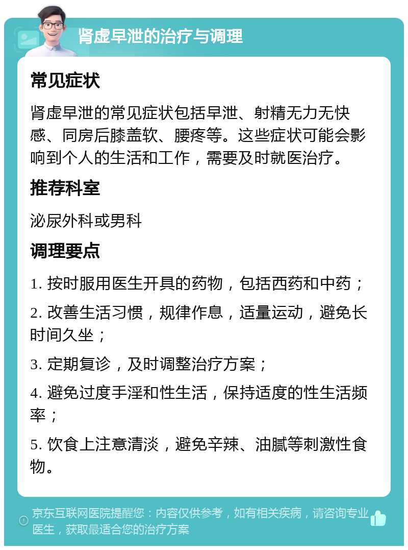 肾虚早泄的治疗与调理 常见症状 肾虚早泄的常见症状包括早泄、射精无力无快感、同房后膝盖软、腰疼等。这些症状可能会影响到个人的生活和工作，需要及时就医治疗。 推荐科室 泌尿外科或男科 调理要点 1. 按时服用医生开具的药物，包括西药和中药； 2. 改善生活习惯，规律作息，适量运动，避免长时间久坐； 3. 定期复诊，及时调整治疗方案； 4. 避免过度手淫和性生活，保持适度的性生活频率； 5. 饮食上注意清淡，避免辛辣、油腻等刺激性食物。