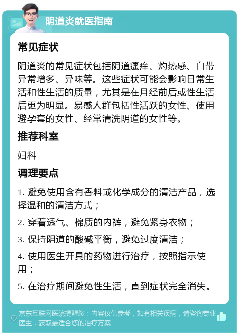 阴道炎就医指南 常见症状 阴道炎的常见症状包括阴道瘙痒、灼热感、白带异常增多、异味等。这些症状可能会影响日常生活和性生活的质量，尤其是在月经前后或性生活后更为明显。易感人群包括性活跃的女性、使用避孕套的女性、经常清洗阴道的女性等。 推荐科室 妇科 调理要点 1. 避免使用含有香料或化学成分的清洁产品，选择温和的清洁方式； 2. 穿着透气、棉质的内裤，避免紧身衣物； 3. 保持阴道的酸碱平衡，避免过度清洁； 4. 使用医生开具的药物进行治疗，按照指示使用； 5. 在治疗期间避免性生活，直到症状完全消失。