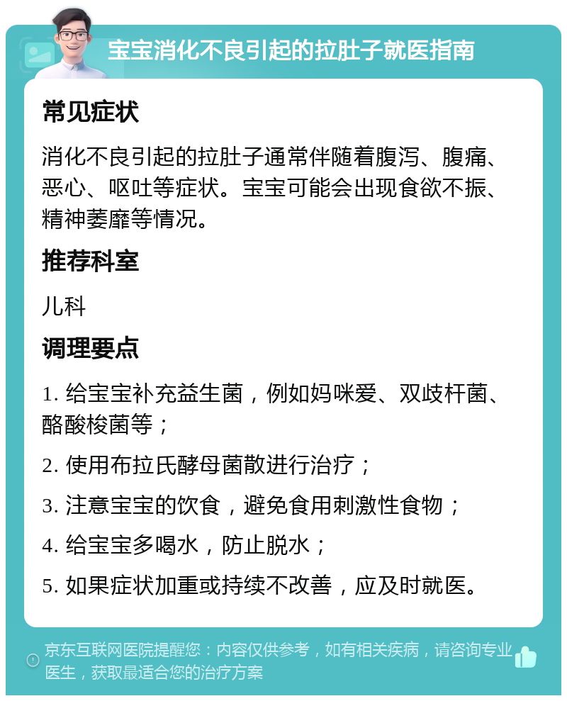 宝宝消化不良引起的拉肚子就医指南 常见症状 消化不良引起的拉肚子通常伴随着腹泻、腹痛、恶心、呕吐等症状。宝宝可能会出现食欲不振、精神萎靡等情况。 推荐科室 儿科 调理要点 1. 给宝宝补充益生菌，例如妈咪爱、双歧杆菌、酪酸梭菌等； 2. 使用布拉氏酵母菌散进行治疗； 3. 注意宝宝的饮食，避免食用刺激性食物； 4. 给宝宝多喝水，防止脱水； 5. 如果症状加重或持续不改善，应及时就医。