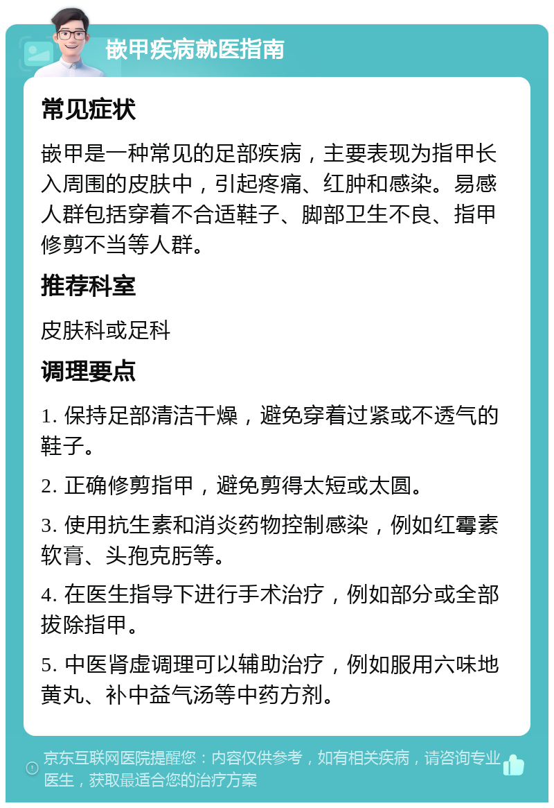 嵌甲疾病就医指南 常见症状 嵌甲是一种常见的足部疾病，主要表现为指甲长入周围的皮肤中，引起疼痛、红肿和感染。易感人群包括穿着不合适鞋子、脚部卫生不良、指甲修剪不当等人群。 推荐科室 皮肤科或足科 调理要点 1. 保持足部清洁干燥，避免穿着过紧或不透气的鞋子。 2. 正确修剪指甲，避免剪得太短或太圆。 3. 使用抗生素和消炎药物控制感染，例如红霉素软膏、头孢克肟等。 4. 在医生指导下进行手术治疗，例如部分或全部拔除指甲。 5. 中医肾虚调理可以辅助治疗，例如服用六味地黄丸、补中益气汤等中药方剂。